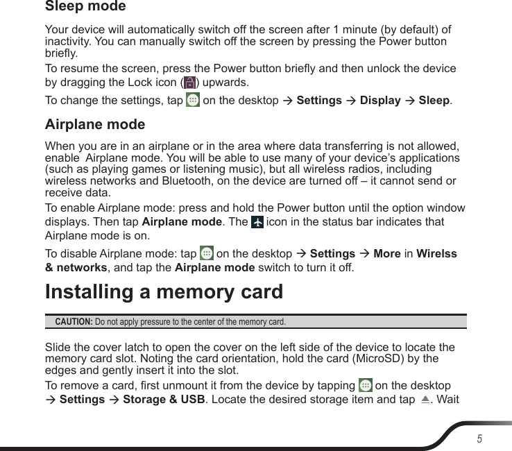 5Sleep modeYour device will automatically switch off the screen after 1 minute (by default) of inactivity. You can manually switch off the screen by pressing the Power button briey.To resume the screen, press the Power button briey and then unlock the device by dragging the Lock icon ( ) upwards.To change the settings, tap   on the desktop  Settings  Display  Sleep.Airplane modeWhen you are in an airplane or in the area where data transferring is not allowed, enable  Airplane mode. You will be able to use many of your device’s applications (such as playing games or listening music), but all wireless radios, including wireless networks and Bluetooth, on the device are turned off – it cannot send or receive data.To enable Airplane mode: press and hold the Power button until the option window displays. Then tap Airplane mode. The   icon in the status bar indicates that Airplane mode is on.To disable Airplane mode: tap   on the desktop  Settings  More in Wirelss &amp; networks, and tap the Airplane mode switch to turn it off.Installing a memory cardCAUTION: Do not apply pressure to the center of the memory card.Slide the cover latch to open the cover on the left side of the device to locate the memory card slot. Noting the card orientation, hold the card (MicroSD) by the edges and gently insert it into the slot.To remove a card, rst unmount it from the device by tapping   on the desktop  Settings  Storage &amp; USB. Locate the desired storage item and tap  . Wait 
