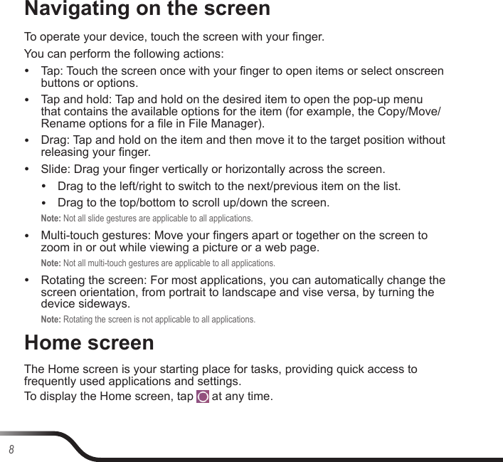8Navigating on the screenTo operate your device, touch the screen with your nger.You can perform the following actions: yTap: Touch the screen once with your nger to open items or select onscreen buttons or options. yTap and hold: Tap and hold on the desired item to open the pop-up menu that contains the available options for the item (for example, the Copy/Move/Rename options for a le in File Manager). yDrag: Tap and hold on the item and then move it to the target position without releasing your nger. ySlide: Drag your nger vertically or horizontally across the screen. yDrag to the left/right to switch to the next/previous item on the list. yDrag to the top/bottom to scroll up/down the screen.Note: Not all slide gestures are applicable to all applications. yMulti-touch gestures: Move your ngers apart or together on the screen to zoom in or out while viewing a picture or a web page.Note: Not all multi-touch gestures are applicable to all applications. yRotating the screen: For most applications, you can automatically change the screen orientation, from portrait to landscape and vise versa, by turning the device sideways.Note: Rotating the screen is not applicable to all applications.Home screenThe Home screen is your starting place for tasks, providing quick access to frequently used applications and settings.To display the Home screen, tap   at any time.