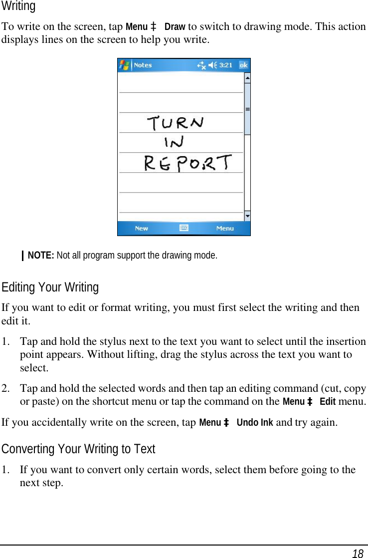  18 Writing To write on the screen, tap Menu à Draw to switch to drawing mode. This action displays lines on the screen to help you write.  NOTE: Not all program support the drawing mode.  Editing Your Writing If you want to edit or format writing, you must first select the writing and then edit it. 1. Tap and hold the stylus next to the text you want to select until the insertion point appears. Without lifting, drag the stylus across the text you want to select. 2. Tap and hold the selected words and then tap an editing command (cut, copy or paste) on the shortcut menu or tap the command on the Menu à Edit menu. If you accidentally write on the screen, tap Menu à Undo Ink and try again. Converting Your Writing to Text 1. If you want to convert only certain words, select them before going to the next step. 