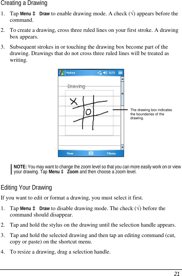  21 Creating a Drawing 1. Tap Menu à Draw to enable drawing mode. A check (√) appears before the command. 2. To create a drawing, cross three ruled lines on your first stroke. A drawing box appears. 3. Subsequent strokes in or touching the drawing box become part of the drawing. Drawings that do not cross three ruled lines will be treated as writing.  NOTE: You may want to change the zoom level so that you can more easily work on or view your drawing. Tap Menu à Zoom and then choose a zoom level.  Editing Your Drawing If you want to edit or format a drawing, you must select it first. 1. Tap Menu à Draw to disable drawing mode. The check (√) before the command should disappear. 2. Tap and hold the stylus on the drawing until the selection handle appears. 3. Tap and hold the selected drawing and then tap an editing command (cut, copy or paste) on the shortcut menu. 4. To resize a drawing, drag a selection handle. The drawing box indicates the boundaries of the drawing. 