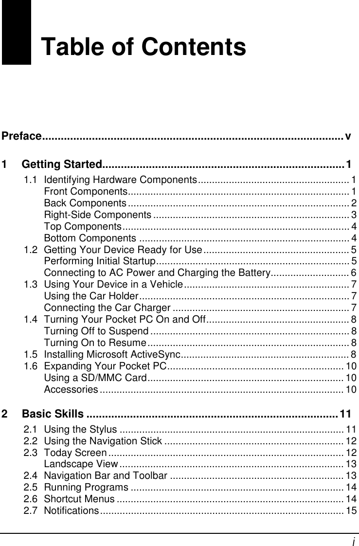  i Table of Contents Preface.................................................................................................v  1 Getting Started..............................................................................1  1.1 Identifying Hardware Components......................................................1 Front Components...............................................................................1 Back Components...............................................................................2 Right-Side Components......................................................................3 Top Components.................................................................................4 Bottom Components...........................................................................4 1.2 Getting Your Device Ready for Use....................................................5 Performing Initial Startup.....................................................................5 Connecting to AC Power and Charging the Battery............................6 1.3 Using Your Device in a Vehicle...........................................................7 Using the Car Holder...........................................................................7 Connecting the Car Charger...............................................................7 1.4 Turning Your Pocket PC On and Off...................................................8 Turning Off to Suspend.......................................................................8 Turning On to Resume........................................................................8 1.5 Installing Microsoft ActiveSync............................................................8 1.6 Expanding Your Pocket PC...............................................................10 Using a SD/MMC Card......................................................................10 Accessories.......................................................................................10 2 Basic Skills.................................................................................11  2.1 Using the Stylus................................................................................11 2.2 Using the Navigation Stick................................................................12 2.3 Today Screen....................................................................................12 Landscape View................................................................................13 2.4 Navigation Bar and Toolbar..............................................................13 2.5 Running Programs............................................................................14 2.6 Shortcut Menus.................................................................................14 2.7 Notifications.......................................................................................15 