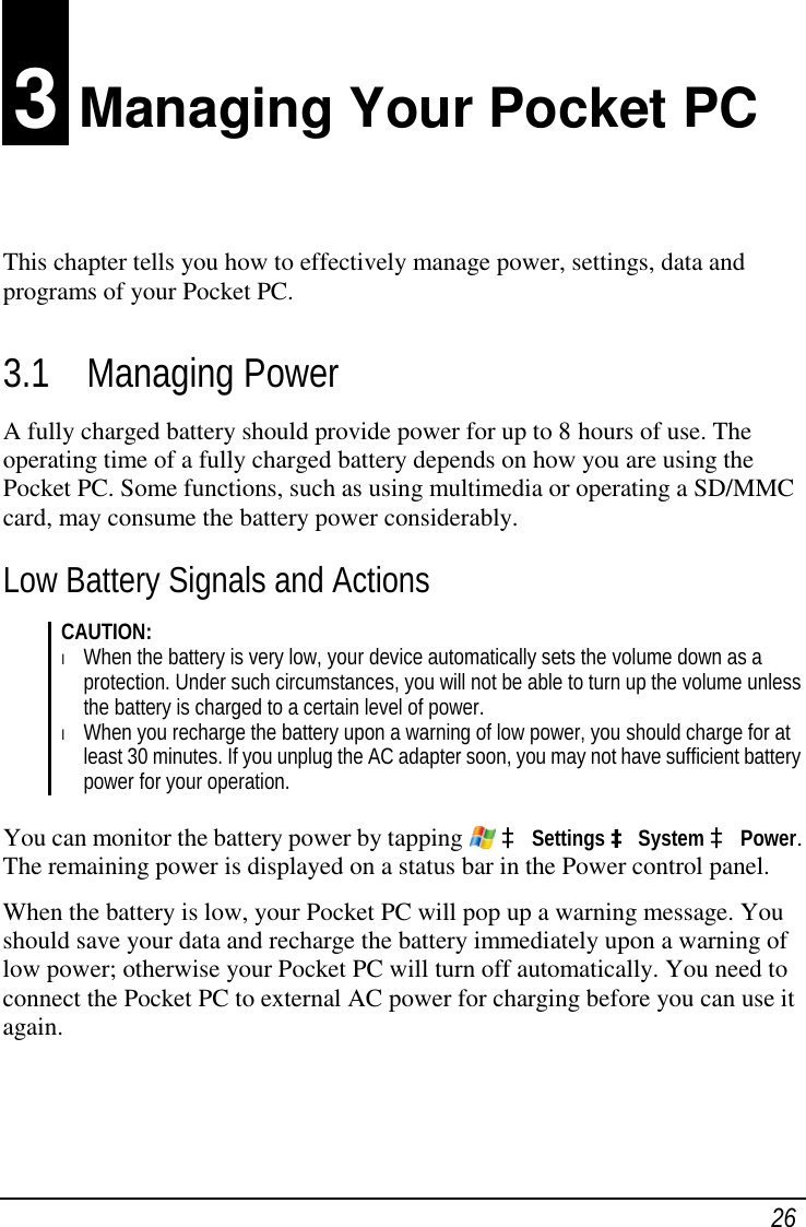 26 3 Managing Your Pocket PC This chapter tells you how to effectively manage power, settings, data and programs of your Pocket PC. 3.1 Managing Power A fully charged battery should provide power for up to 8 hours of use. The operating time of a fully charged battery depends on how you are using the Pocket PC. Some functions, such as using multimedia or operating a SD/MMC card, may consume the battery power considerably. Low Battery Signals and Actions CAUTION: l When the battery is very low, your device automatically sets the volume down as a protection. Under such circumstances, you will not be able to turn up the volume unless the battery is charged to a certain level of power. l When you recharge the battery upon a warning of low power, you should charge for at least 30 minutes. If you unplug the AC adapter soon, you may not have sufficient battery power for your operation.  You can monitor the battery power by tapping   à Settings à System à Power. The remaining power is displayed on a status bar in the Power control panel. When the battery is low, your Pocket PC will pop up a warning message. You should save your data and recharge the battery immediately upon a warning of low power; otherwise your Pocket PC will turn off automatically. You need to connect the Pocket PC to external AC power for charging before you can use it again.   