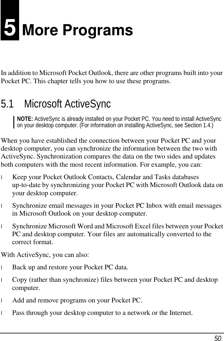 50 5 More Programs In addition to Microsoft Pocket Outlook, there are other programs built into your Pocket PC. This chapter tells you how to use these programs. 5.1 Microsoft ActiveSync NOTE: ActiveSync is already installed on your Pocket PC. You need to install ActiveSync on your desktop computer. (For information on installing ActiveSync, see Section 1.4.)  When you have established the connection between your Pocket PC and your desktop computer, you can synchronize the information between the two with ActiveSync. Synchronization compares the data on the two sides and updates both computers with the most recent information. For example, you can: l  Keep your Pocket Outlook Contacts, Calendar and Tasks databases up-to-date by synchronizing your Pocket PC with Microsoft Outlook data on your desktop computer. l  Synchronize email messages in your Pocket PC Inbox with email messages in Microsoft Outlook on your desktop computer. l  Synchronize Microsoft Word and Microsoft Excel files between your Pocket PC and desktop computer. Your files are automatically converted to the correct format. With ActiveSync, you can also: l  Back up and restore your Pocket PC data. l  Copy (rather than synchronize) files between your Pocket PC and desktop computer. l  Add and remove programs on your Pocket PC. l  Pass through your desktop computer to a network or the Internet. 