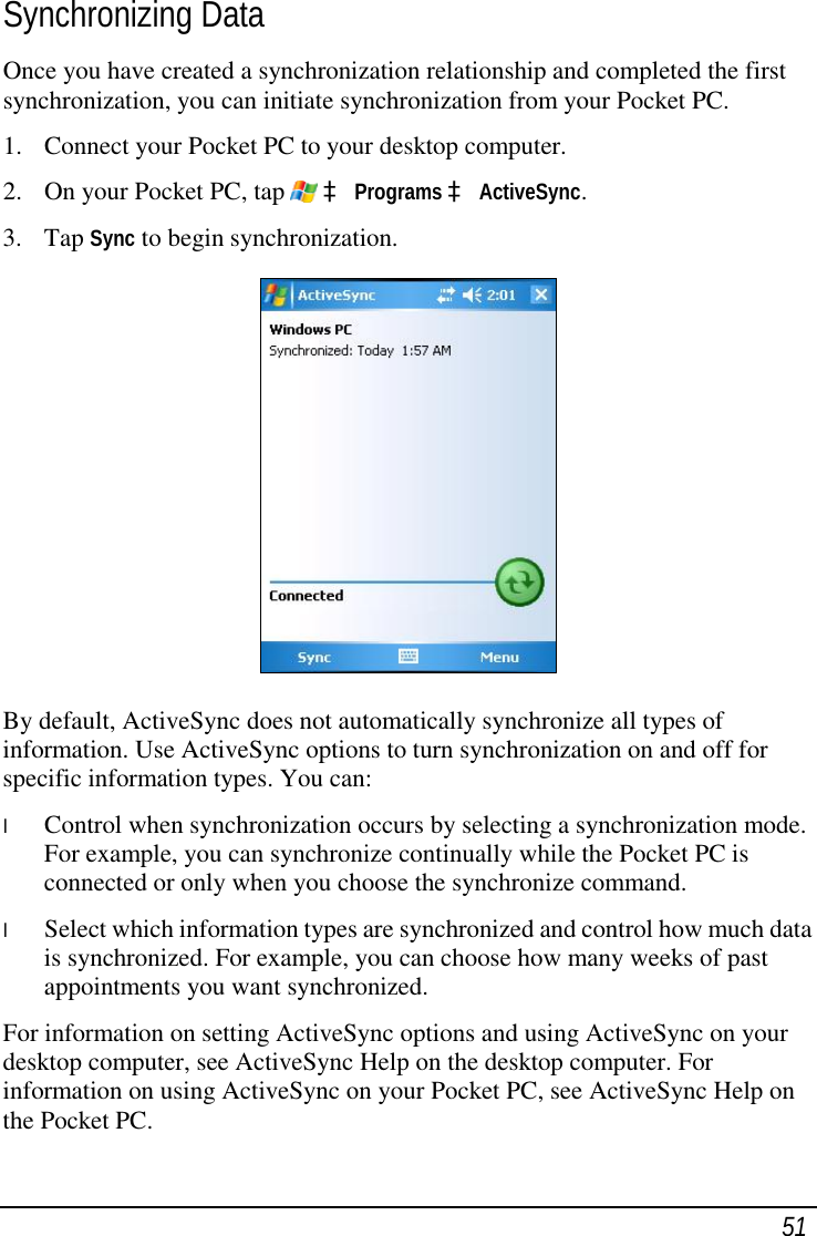  51 Synchronizing Data Once you have created a synchronization relationship and completed the first synchronization, you can initiate synchronization from your Pocket PC. 1. Connect your Pocket PC to your desktop computer. 2. On your Pocket PC, tap   à Programs à ActiveSync. 3. Tap Sync to begin synchronization.  By default, ActiveSync does not automatically synchronize all types of information. Use ActiveSync options to turn synchronization on and off for specific information types. You can: l  Control when synchronization occurs by selecting a synchronization mode. For example, you can synchronize continually while the Pocket PC is connected or only when you choose the synchronize command. l  Select which information types are synchronized and control how much data is synchronized. For example, you can choose how many weeks of past appointments you want synchronized. For information on setting ActiveSync options and using ActiveSync on your desktop computer, see ActiveSync Help on the desktop computer. For information on using ActiveSync on your Pocket PC, see ActiveSync Help on the Pocket PC. 