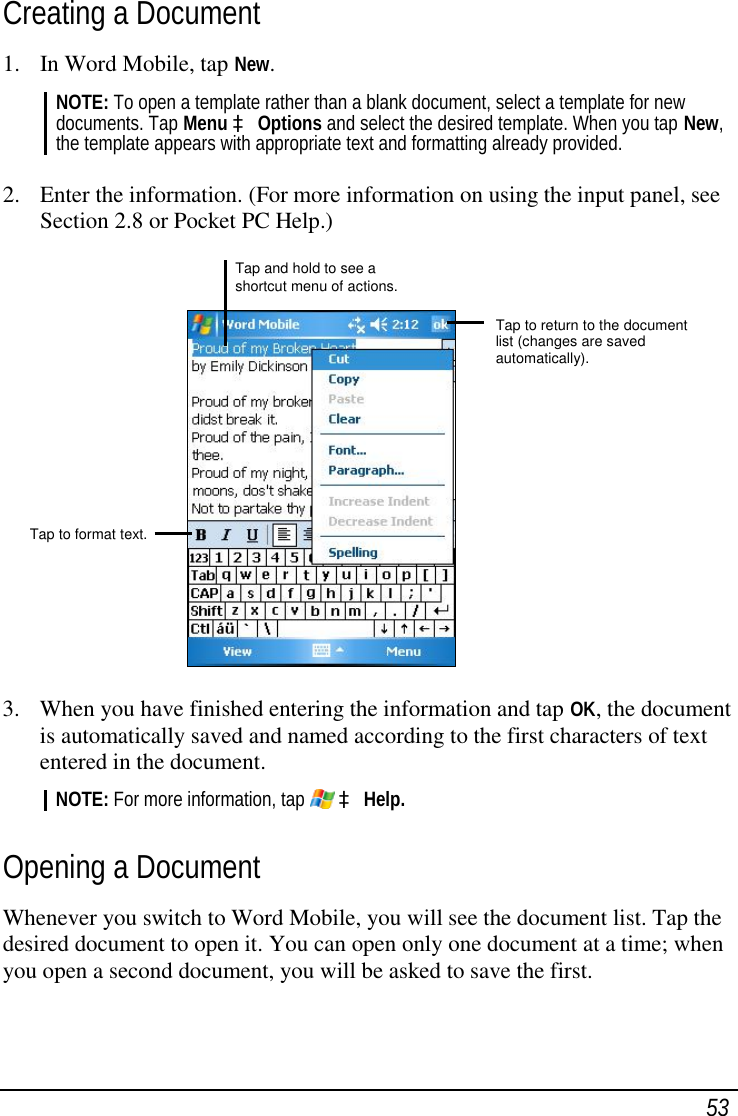  53 Creating a Document 1. In Word Mobile, tap New. NOTE: To open a template rather than a blank document, select a template for new documents. Tap Menu à Options and select the desired template. When you tap New, the template appears with appropriate text and formatting already provided.  2. Enter the information. (For more information on using the input panel, see Section 2.8 or Pocket PC Help.)              3. When you have finished entering the information and tap OK, the document is automatically saved and named according to the first characters of text entered in the document. NOTE: For more information, tap   à Help.  Opening a Document Whenever you switch to Word Mobile, you will see the document list. Tap the desired document to open it. You can open only one document at a time; when you open a second document, you will be asked to save the first.   Tap and hold to see a shortcut menu of actions. Tap to return to the document list (changes are saved automatically). Tap to format text.