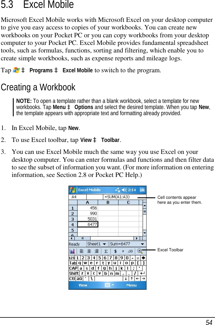  54 5.3 Excel Mobile Microsoft Excel Mobile works with Microsoft Excel on your desktop computer to give you easy access to copies of your workbooks. You can create new workbooks on your Pocket PC or you can copy workbooks from your desktop computer to your Pocket PC. Excel Mobile provides fundamental spreadsheet tools, such as formulas, functions, sorting and filtering, which enable you to create simple workbooks, such as expense reports and mileage logs.  Tap   à Programs à Excel Mobile to switch to the program. Creating a Workbook NOTE: To open a template rather than a blank workbook, select a template for new workbooks. Tap Menu à Options and select the desired template. When you tap New, the template appears with appropriate text and formatting already provided.  1. In Excel Mobile, tap New. 2. To use Excel toolbar, tap View à Toolbar. 3. You can use Excel Mobile much the same way you use Excel on your desktop computer. You can enter formulas and functions and then filter data to see the subset of information you want. (For more information on entering information, see Section 2.8 or Pocket PC Help.)  Cell contents appear here as you enter them.       Excel Toolbar 
