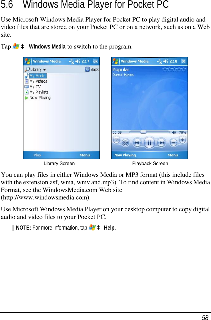  58 5.6 Windows Media Player for Pocket PC Use Microsoft Windows Media Player for Pocket PC to play digital audio and video files that are stored on your Pocket PC or on a network, such as on a Web site. Tap   à Windows Media to switch to the program.             Library Screen     Playback Screen  You can play files in either Windows Media or MP3 format (this include files with the extension.asf,.wma,.wmv and.mp3). To find content in Windows Media Format, see the WindowsMedia.com Web site (http://www.windowsmedia.com). Use Microsoft Windows Media Player on your desktop computer to copy digital audio and video files to your Pocket PC. NOTE: For more information, tap   à Help.      