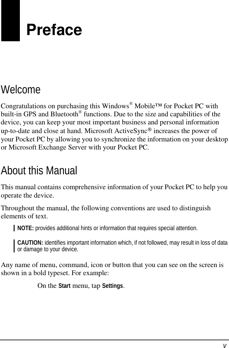  v Preface Welcome Congratulations on purchasing this Windows® Mobile™ for Pocket PC with built-in GPS and Bluetooth® functions. Due to the size and capabilities of the device, you can keep your most important business and personal information up-to-date and close at hand. Microsoft ActiveSync increases the power of your Pocket PC by allowing you to synchronize the information on your desktop or Microsoft Exchange Server with your Pocket PC. About this Manual This manual contains comprehensive information of your Pocket PC to help you operate the device. Throughout the manual, the following conventions are used to distinguish elements of text. NOTE: provides additional hints or information that requires special attention.  CAUTION: identifies important information which, if not followed, may result in loss of data or damage to your device.  Any name of menu, command, icon or button that you can see on the screen is shown in a bold typeset. For example: On the Start menu, tap Settings.    