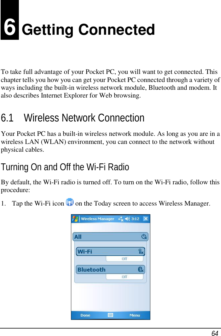  64 6 Getting Connected To take full advantage of your Pocket PC, you will want to get connected. This chapter tells you how you can get your Pocket PC connected through a variety of ways including the built-in wireless network module, Bluetooth and modem. It also describes Internet Explorer for Web browsing. 6.1 Wireless Network Connection Your Pocket PC has a built-in wireless network module. As long as you are in a wireless LAN (WLAN) environment, you can connect to the network without physical cables. Turning On and Off the Wi-Fi Radio By default, the Wi-Fi radio is turned off. To turn on the Wi-Fi radio, follow this procedure: 1. Tap the Wi-Fi icon   on the Today screen to access Wireless Manager.  