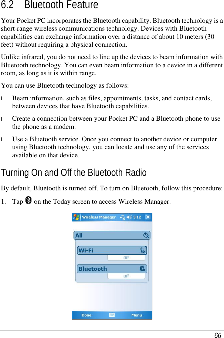  66 6.2 Bluetooth Feature Your Pocket PC incorporates the Bluetooth capability. Bluetooth technology is a short-range wireless communications technology. Devices with Bluetooth capabilities can exchange information over a distance of about 10 meters (30 feet) without requiring a physical connection. Unlike infrared, you do not need to line up the devices to beam information with Bluetooth technology. You can even beam information to a device in a different room, as long as it is within range. You can use Bluetooth technology as follows: l  Beam information, such as files, appointments, tasks, and contact cards, between devices that have Bluetooth capabilities. l  Create a connection between your Pocket PC and a Bluetooth phone to use the phone as a modem. l  Use a Bluetooth service. Once you connect to another device or computer using Bluetooth technology, you can locate and use any of the services available on that device. Turning On and Off the Bluetooth Radio By default, Bluetooth is turned off. To turn on Bluetooth, follow this procedure: 1. Tap   on the Today screen to access Wireless Manager.  