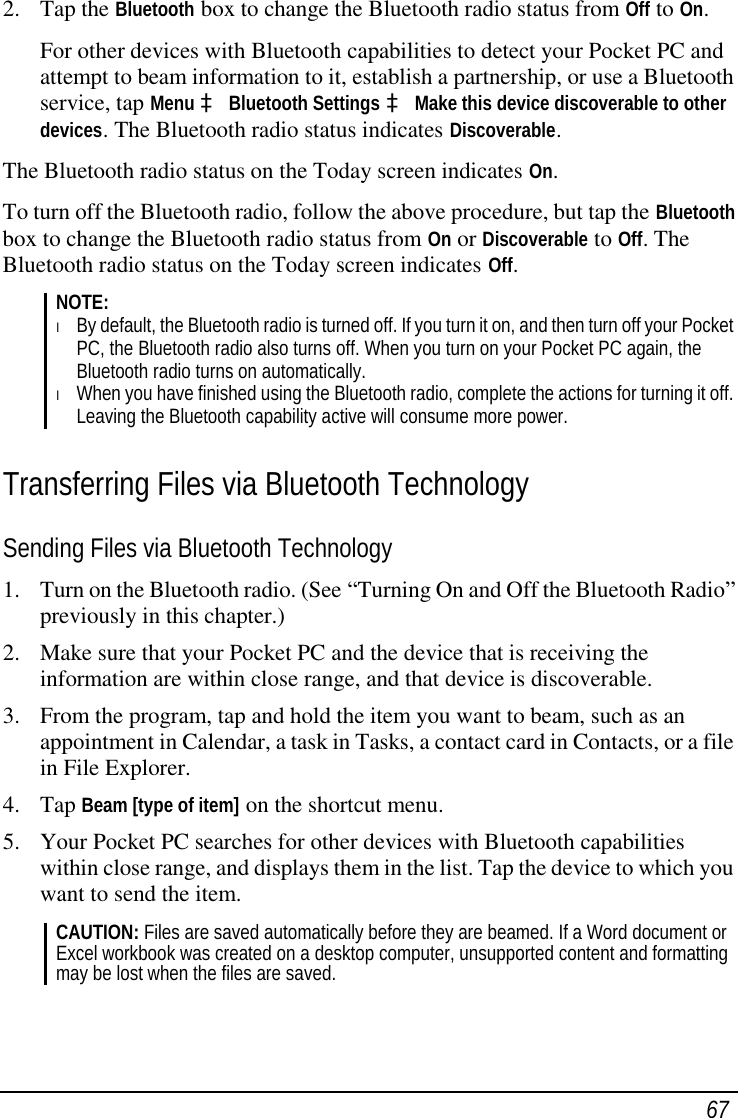  67 2. Tap the Bluetooth box to change the Bluetooth radio status from Off to On. For other devices with Bluetooth capabilities to detect your Pocket PC and attempt to beam information to it, establish a partnership, or use a Bluetooth service, tap Menu à Bluetooth Settings à Make this device discoverable to other devices. The Bluetooth radio status indicates Discoverable. The Bluetooth radio status on the Today screen indicates On. To turn off the Bluetooth radio, follow the above procedure, but tap the Bluetooth box to change the Bluetooth radio status from On or Discoverable to Off. The Bluetooth radio status on the Today screen indicates Off. NOTE: l By default, the Bluetooth radio is turned off. If you turn it on, and then turn off your Pocket PC, the Bluetooth radio also turns off. When you turn on your Pocket PC again, the Bluetooth radio turns on automatically. l When you have finished using the Bluetooth radio, complete the actions for turning it off. Leaving the Bluetooth capability active will consume more power.  Transferring Files via Bluetooth Technology Sending Files via Bluetooth Technology 1. Turn on the Bluetooth radio. (See “Turning On and Off the Bluetooth Radio” previously in this chapter.) 2. Make sure that your Pocket PC and the device that is receiving the information are within close range, and that device is discoverable. 3. From the program, tap and hold the item you want to beam, such as an appointment in Calendar, a task in Tasks, a contact card in Contacts, or a file in File Explorer. 4. Tap Beam [type of item] on the shortcut menu. 5. Your Pocket PC searches for other devices with Bluetooth capabilities within close range, and displays them in the list. Tap the device to which you want to send the item. CAUTION: Files are saved automatically before they are beamed. If a Word document or Excel workbook was created on a desktop computer, unsupported content and formatting may be lost when the files are saved.  