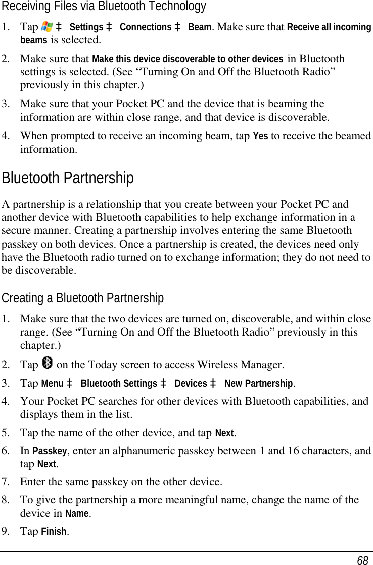 68 Receiving Files via Bluetooth Technology 1. Tap   à Settings à Connections à Beam. Make sure that Receive all incoming beams is selected. 2. Make sure that Make this device discoverable to other devices in Bluetooth settings is selected. (See “Turning On and Off the Bluetooth Radio” previously in this chapter.) 3. Make sure that your Pocket PC and the device that is beaming the information are within close range, and that device is discoverable. 4. When prompted to receive an incoming beam, tap Yes to receive the beamed information. Bluetooth Partnership A partnership is a relationship that you create between your Pocket PC and another device with Bluetooth capabilities to help exchange information in a secure manner. Creating a partnership involves entering the same Bluetooth passkey on both devices. Once a partnership is created, the devices need only have the Bluetooth radio turned on to exchange information; they do not need to be discoverable. Creating a Bluetooth Partnership 1. Make sure that the two devices are turned on, discoverable, and within close range. (See “Turning On and Off the Bluetooth Radio” previously in this chapter.) 2. Tap   on the Today screen to access Wireless Manager. 3. Tap Menu à Bluetooth Settings à Devices à New Partnership. 4. Your Pocket PC searches for other devices with Bluetooth capabilities, and displays them in the list. 5. Tap the name of the other device, and tap Next. 6. In Passkey, enter an alphanumeric passkey between 1 and 16 characters, and tap Next. 7. Enter the same passkey on the other device. 8. To give the partnership a more meaningful name, change the name of the device in Name. 9. Tap Finish. 