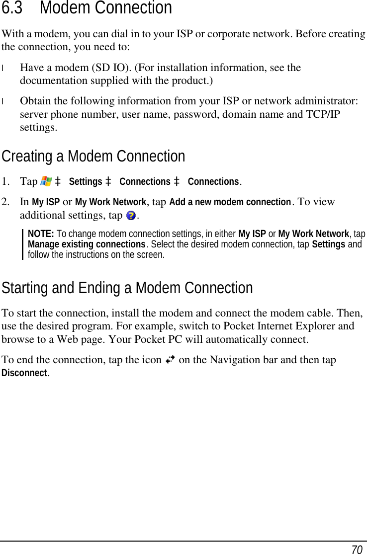  70 6.3 Modem Connection With a modem, you can dial in to your ISP or corporate network. Before creating the connection, you need to: l  Have a modem (SD IO). (For installation information, see the documentation supplied with the product.) l  Obtain the following information from your ISP or network administrator: server phone number, user name, password, domain name and TCP/IP settings. Creating a Modem Connection 1. Tap   à Settings à Connections à Connections. 2. In My ISP or My Work Network, tap Add a new modem connection. To view additional settings, tap  . NOTE: To change modem connection settings, in either My ISP or My Work Network, tap Manage existing connections. Select the desired modem connection, tap Settings and follow the instructions on the screen.  Starting and Ending a Modem Connection To start the connection, install the modem and connect the modem cable. Then, use the desired program. For example, switch to Pocket Internet Explorer and browse to a Web page. Your Pocket PC will automatically connect. To end the connection, tap the icon  on the Navigation bar and then tap Disconnect. 