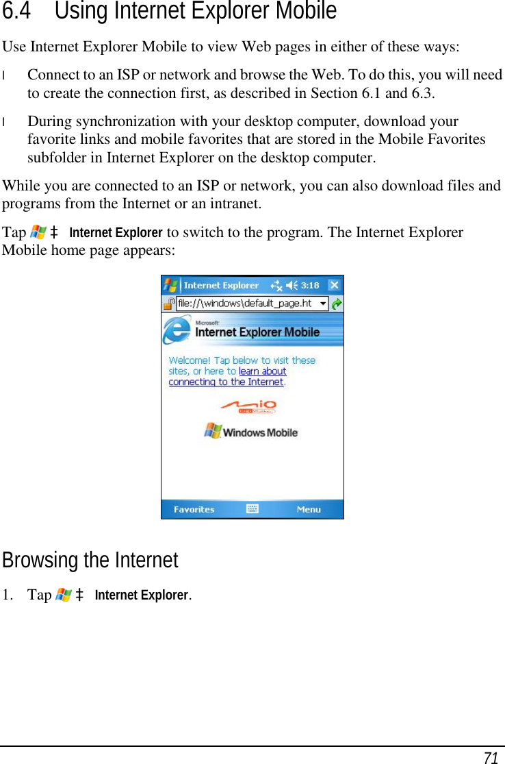  71 6.4 Using Internet Explorer Mobile Use Internet Explorer Mobile to view Web pages in either of these ways: l  Connect to an ISP or network and browse the Web. To do this, you will need to create the connection first, as described in Section 6.1 and 6.3. l  During synchronization with your desktop computer, download your favorite links and mobile favorites that are stored in the Mobile Favorites subfolder in Internet Explorer on the desktop computer. While you are connected to an ISP or network, you can also download files and programs from the Internet or an intranet. Tap   à Internet Explorer to switch to the program. The Internet Explorer Mobile home page appears:  Browsing the Internet 1. Tap   à Internet Explorer. 