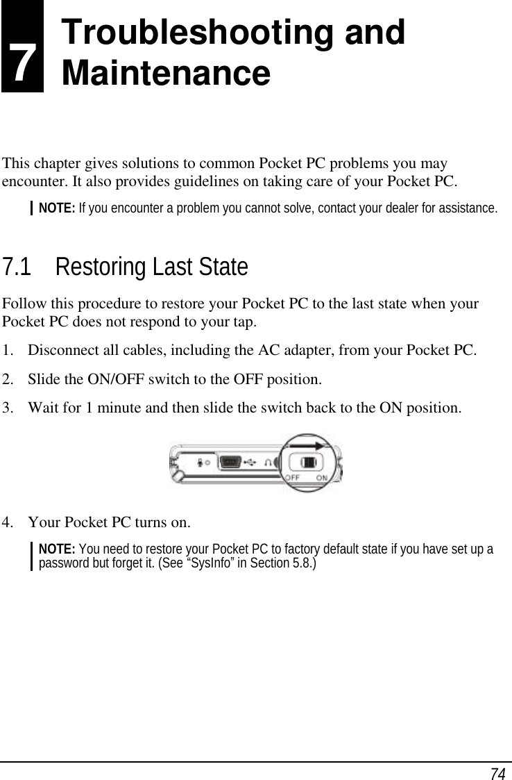  74 7 Troubleshooting and Maintenance This chapter gives solutions to common Pocket PC problems you may encounter. It also provides guidelines on taking care of your Pocket PC. NOTE: If you encounter a problem you cannot solve, contact your dealer for assistance.  7.1 Restoring Last State Follow this procedure to restore your Pocket PC to the last state when your Pocket PC does not respond to your tap. 1. Disconnect all cables, including the AC adapter, from your Pocket PC. 2. Slide the ON/OFF switch to the OFF position. 3. Wait for 1 minute and then slide the switch back to the ON position.  4. Your Pocket PC turns on. NOTE: You need to restore your Pocket PC to factory default state if you have set up a password but forget it. (See “SysInfo” in Section 5.8.)       Troubleshooting and  Maintenance 