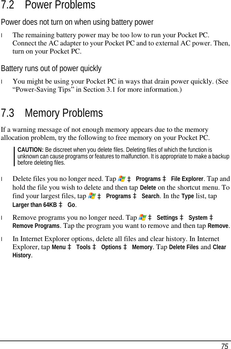  75 7.2 Power Problems Power does not turn on when using battery power l  The remaining battery power may be too low to run your Pocket PC. Connect the AC adapter to your Pocket PC and to external AC power. Then, turn on your Pocket PC. Battery runs out of power quickly l  You might be using your Pocket PC in ways that drain power quickly. (See “Power-Saving Tips” in Section 3.1 for more information.) 7.3 Memory Problems If a warning message of not enough memory appears due to the memory allocation problem, try the following to free memory on your Pocket PC. CAUTION: Be discreet when you delete files. Deleting files of which the function is unknown can cause programs or features to malfunction. It is appropriate to make a backup before deleting files.  l  Delete files you no longer need. Tap   à Programs à File Explorer. Tap and hold the file you wish to delete and then tap Delete on the shortcut menu. To find your largest files, tap   à Programs à Search. In the Type list, tap Larger than 64KB à Go. l  Remove programs you no longer need. Tap   à Settings à System à Remove Programs. Tap the program you want to remove and then tap Remove. l  In Internet Explorer options, delete all files and clear history. In Internet Explorer, tap Menu à Tools à Options à Memory. Tap Delete Files and Clear History.  