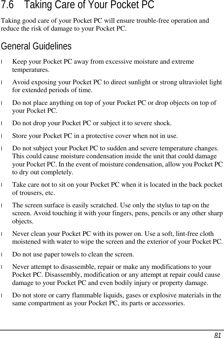  81 7.6 Taking Care of Your Pocket PC Taking good care of your Pocket PC will ensure trouble-free operation and reduce the risk of damage to your Pocket PC. General Guidelines l  Keep your Pocket PC away from excessive moisture and extreme temperatures. l  Avoid exposing your Pocket PC to direct sunlight or strong ultraviolet light for extended periods of time. l  Do not place anything on top of your Pocket PC or drop objects on top of your Pocket PC. l  Do not drop your Pocket PC or subject it to severe shock. l  Store your Pocket PC in a protective cover when not in use. l  Do not subject your Pocket PC to sudden and severe temperature changes. This could cause moisture condensation inside the unit that could damage your Pocket PC. In the event of moisture condensation, allow you Pocket PC to dry out completely. l  Take care not to sit on your Pocket PC when it is located in the back pocket of trousers, etc. l  The screen surface is easily scratched. Use only the stylus to tap on the screen. Avoid touching it with your fingers, pens, pencils or any other sharp objects. l  Never clean your Pocket PC with its power on. Use a soft, lint-free cloth moistened with water to wipe the screen and the exterior of your Pocket PC. l  Do not use paper towels to clean the screen. l  Never attempt to disassemble, repair or make any modifications to your Pocket PC. Disassembly, modification or any attempt at repair could cause damage to your Pocket PC and even bodily injury or property damage. l  Do not store or carry flammable liquids, gases or explosive materials in the same compartment as your Pocket PC, its parts or accessories. 