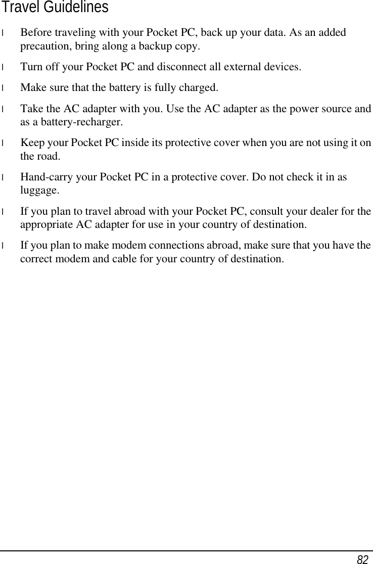  82 Travel Guidelines l  Before traveling with your Pocket PC, back up your data. As an added precaution, bring along a backup copy. l  Turn off your Pocket PC and disconnect all external devices. l  Make sure that the battery is fully charged. l  Take the AC adapter with you. Use the AC adapter as the power source and as a battery-recharger. l  Keep your Pocket PC inside its protective cover when you are not using it on the road. l  Hand-carry your Pocket PC in a protective cover. Do not check it in as luggage. l  If you plan to travel abroad with your Pocket PC, consult your dealer for the appropriate AC adapter for use in your country of destination. l  If you plan to make modem connections abroad, make sure that you have the correct modem and cable for your country of destination.  