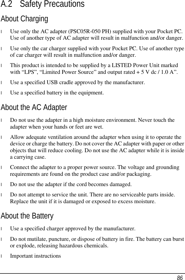  86 A.2 Safety Precautions About Charging l  Use only the AC adapter (PSC05R-050 PH) supplied with your Pocket PC. Use of another type of AC adapter will result in malfunction and/or danger. l  Use only the car charger supplied with your Pocket PC. Use of another type of car charger will result in malfunction and/or danger. l  This product is intended to be supplied by a LISTED Power Unit marked with “LPS”, “Limited Power Source” and output rated + 5 V dc / 1.0 A”. l  Use a specified USB cradle approved by the manufacturer. l  Use a specified battery in the equipment. About the AC Adapter l  Do not use the adapter in a high moisture environment. Never touch the adapter when your hands or feet are wet. l  Allow adequate ventilation around the adapter when using it to operate the device or charge the battery. Do not cover the AC adapter with paper or other objects that will reduce cooling. Do not use the AC adapter while it is inside a carrying case. l  Connect the adapter to a proper power source. The voltage and grounding requirements are found on the product case and/or packaging. l  Do not use the adapter if the cord becomes damaged. l  Do not attempt to service the unit. There are no serviceable parts inside. Replace the unit if it is damaged or exposed to excess moisture. About the Battery l  Use a specified charger approved by the manufacturer. l  Do not mutilate, puncture, or dispose of battery in fire. The battery can burst or explode, releasing hazardous chemicals. l  Important instructions 