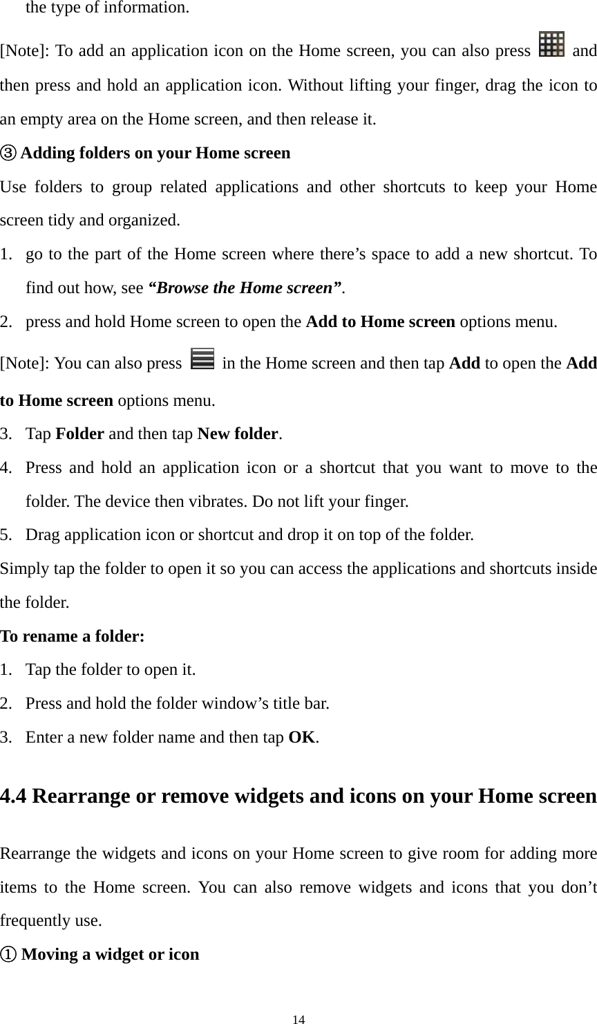 14 the type of information. [Note]: To add an application icon on the Home screen, you can also press   and then press and hold an application icon. Without lifting your finger, drag the icon to an empty area on the Home screen, and then release it.   ③ Adding folders on your Home screen Use folders to group related applications and other shortcuts to keep your Home screen tidy and organized. 1. go to the part of the Home screen where there’s space to add a new shortcut. To find out how, see “Browse the Home screen”. 2. press and hold Home screen to open the Add to Home screen options menu.   [Note]: You can also press    in the Home screen and then tap Add to open the Add to Home screen options menu. 3. Tap Folder and then tap New folder. 4. Press and hold an application icon or a shortcut that you want to move to the folder. The device then vibrates. Do not lift your finger. 5. Drag application icon or shortcut and drop it on top of the folder.   Simply tap the folder to open it so you can access the applications and shortcuts inside the folder. To rename a folder: 1. Tap the folder to open it. 2. Press and hold the folder window’s title bar.   3. Enter a new folder name and then tap OK. 4.4 Rearrange or remove widgets and icons on your Home screen Rearrange the widgets and icons on your Home screen to give room for adding more items to the Home screen. You can also remove widgets and icons that you don’t frequently use. ① Moving a widget or icon 