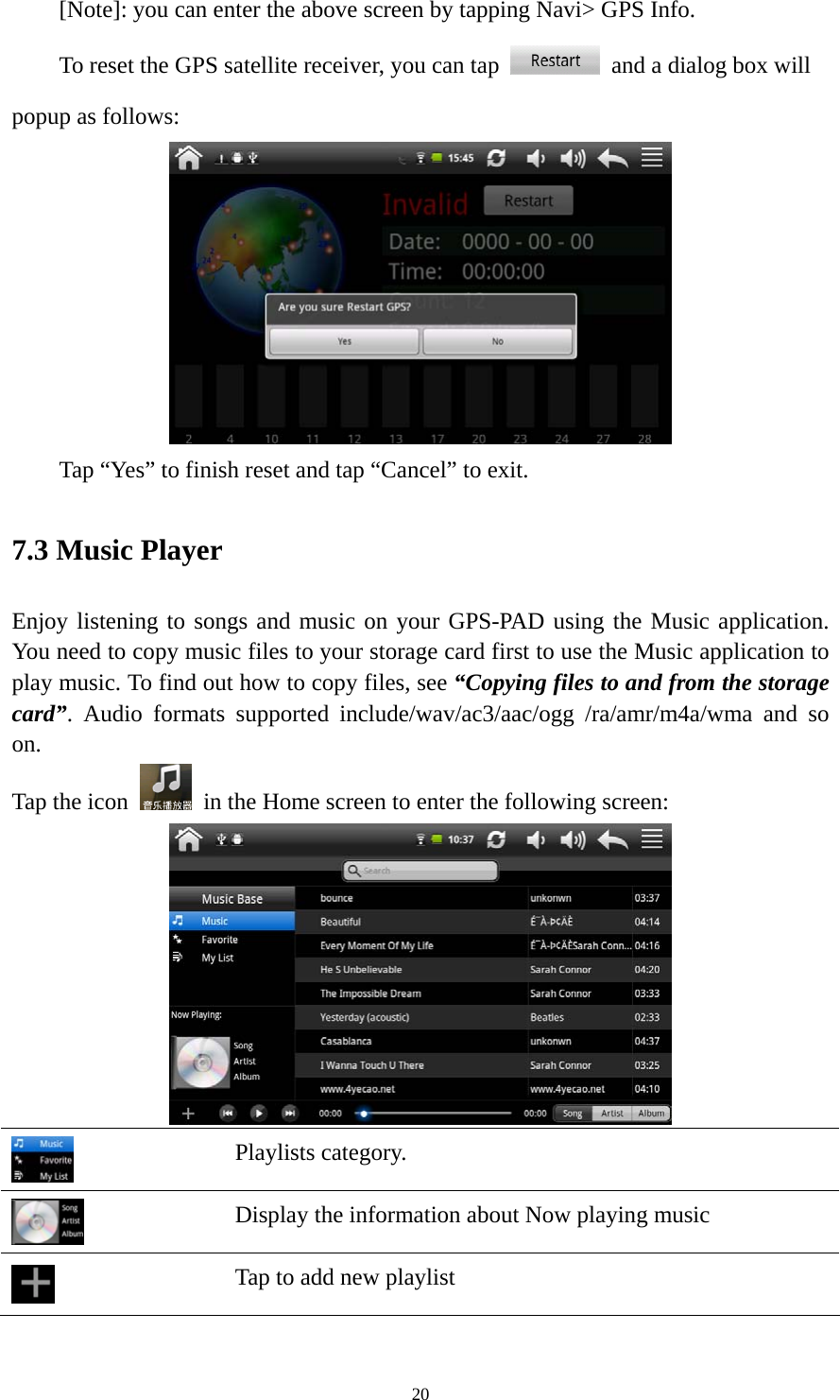 20 [Note]: you can enter the above screen by tapping Navi&gt; GPS Info. To reset the GPS satellite receiver, you can tap    and a dialog box will popup as follows:  Tap “Yes” to finish reset and tap “Cancel” to exit. 7.3 Music Player Enjoy listening to songs and music on your GPS-PAD using the Music application. You need to copy music files to your storage card first to use the Music application to play music. To find out how to copy files, see “Copying files to and from the storage card”. Audio formats supported include/wav/ac3/aac/ogg /ra/amr/m4a/wma and so on.  Tap the icon    in the Home screen to enter the following screen:     Playlists category.  Display the information about Now playing music  Tap to add new playlist 