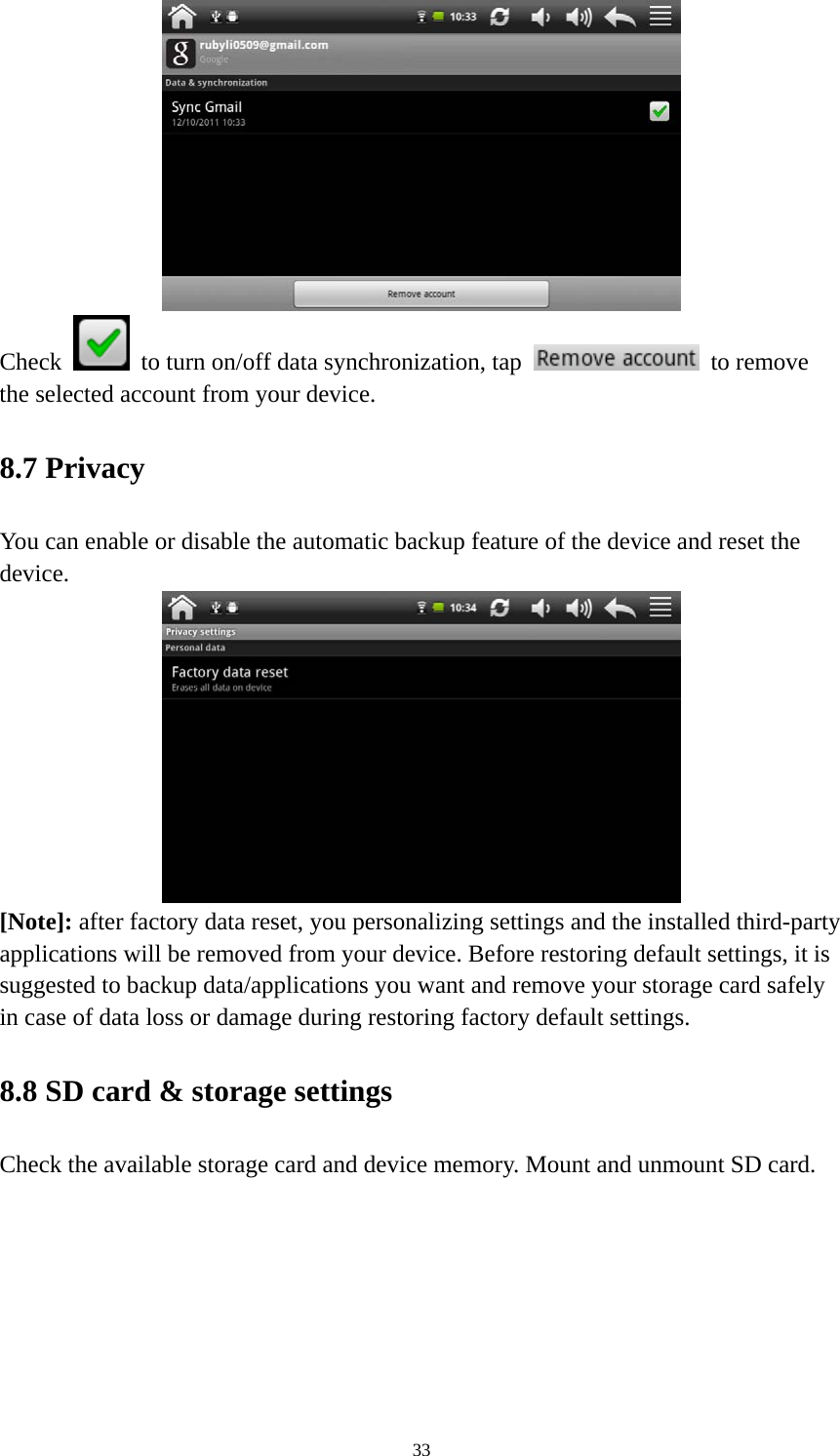 33  Check    to turn on/off data synchronization, tap   to remove the selected account from your device.   8.7 Privacy   You can enable or disable the automatic backup feature of the device and reset the device.   [Note]: after factory data reset, you personalizing settings and the installed third-party applications will be removed from your device. Before restoring default settings, it is suggested to backup data/applications you want and remove your storage card safely in case of data loss or damage during restoring factory default settings.   8.8 SD card &amp; storage settings Check the available storage card and device memory. Mount and unmount SD card.   