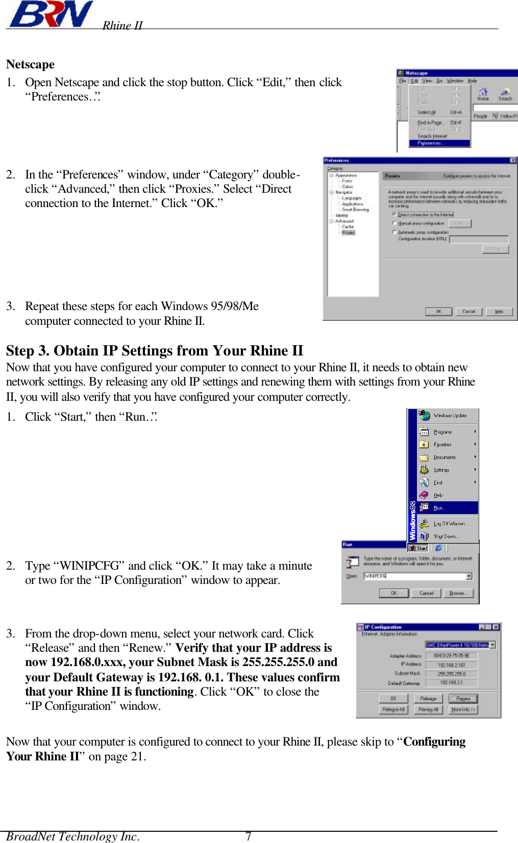    Rhine II BroadNet Technology Inc.                                 7 Netscape 1.  Open Netscape and click the stop button. Click “Edit,” then click “Preferences…”     2.  In the “Preferences” window, under “Category” double-click “Advanced,” then click “Proxies.” Select “Direct connection to the Internet.” Click “OK.”       3.  Repeat these steps for each Windows 95/98/Me computer connected to your Rhine II.  Step 3. Obtain IP Settings from Your Rhine II Now that you have configured your computer to connect to your Rhine II, it needs to obtain new network settings. By releasing any old IP settings and renewing them with settings from your Rhine II, you will also verify that you have configured your computer correctly. 1.  Click “Start,” then “Run…”     2.  Type “WINIPCFG” and click “OK.” It may take a minute or two for the “IP Configuration” window to appear.  3.  From the drop-down menu, select your network card. Click “Release” and then “Renew.” Verify that your IP address is now 192.168.0.xxx, your Subnet Mask is 255.255.255.0 and your Default Gateway is 192.168. 0.1. These values confirm that your Rhine II is functioning. Click “OK” to close the “IP Configuration” window.  Now that your computer is configured to connect to your Rhine II, please skip to “Configuring Your Rhine II” on page 21. 