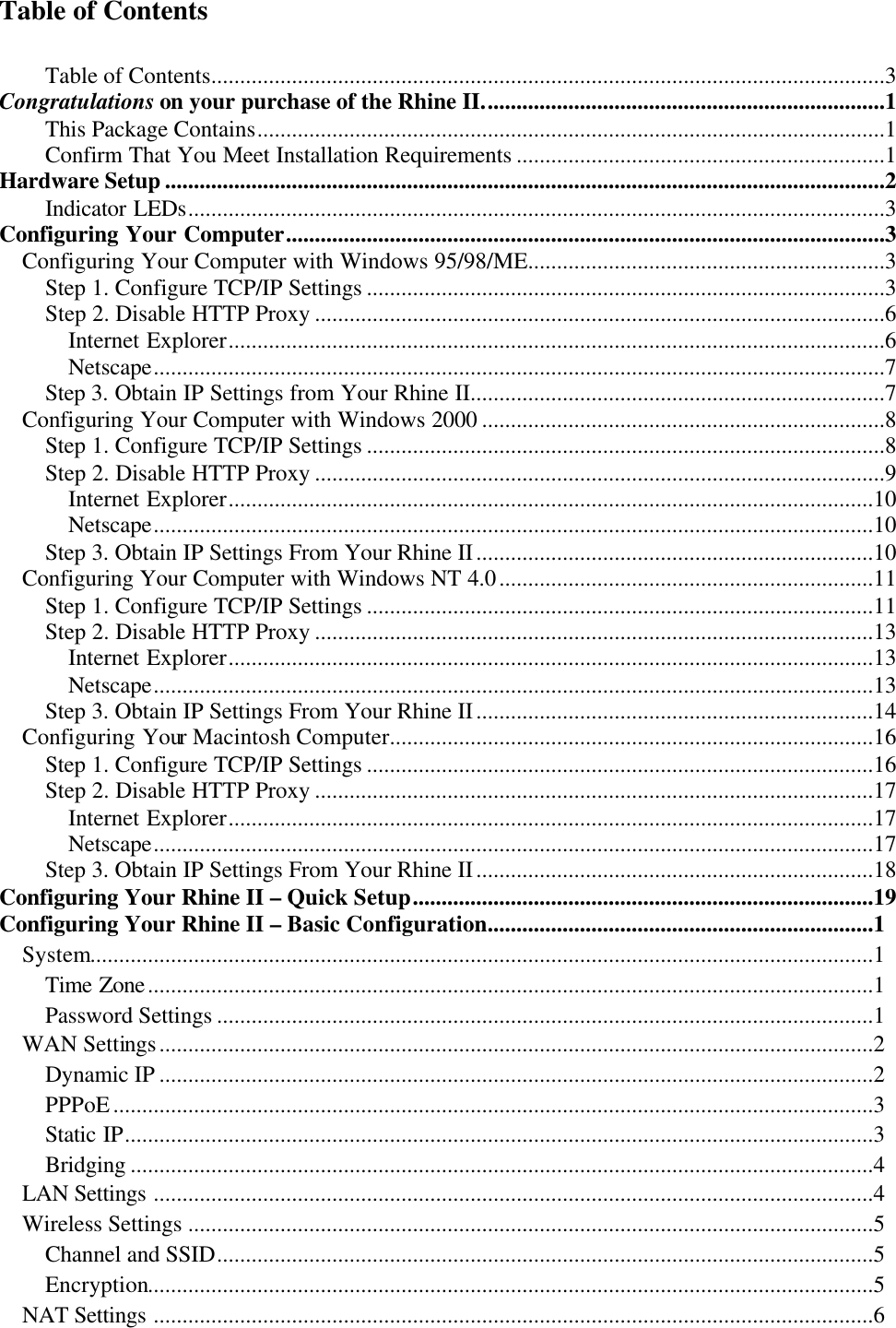   Table of Contents  Table of Contents.....................................................................................................................3 Congratulations on your purchase of the Rhine II......................................................................1 This Package Contains.............................................................................................................1 Confirm That You Meet Installation Requirements ................................................................1 Hardware Setup .............................................................................................................................2 Indicator LEDs.........................................................................................................................3 Configuring Your Computer........................................................................................................3 Configuring Your Computer with Windows 95/98/ME..............................................................3 Step 1. Configure TCP/IP Settings ..........................................................................................3 Step 2. Disable HTTP Proxy ...................................................................................................6 Internet Explorer..................................................................................................................6 Netscape...............................................................................................................................7 Step 3. Obtain IP Settings from Your Rhine II........................................................................7 Configuring Your Computer with Windows 2000 ......................................................................8 Step 1. Configure TCP/IP Settings ..........................................................................................8 Step 2. Disable HTTP Proxy ...................................................................................................9 Internet Explorer................................................................................................................10 Netscape.............................................................................................................................10 Step 3. Obtain IP Settings From Your Rhine II.....................................................................10 Configuring Your Computer with Windows NT 4.0.................................................................11 Step 1. Configure TCP/IP Settings ........................................................................................11 Step 2. Disable HTTP Proxy .................................................................................................13 Internet Explorer................................................................................................................13 Netscape.............................................................................................................................13 Step 3. Obtain IP Settings From Your Rhine II.....................................................................14 Configuring Your Macintosh Computer....................................................................................16 Step 1. Configure TCP/IP Settings ........................................................................................16 Step 2. Disable HTTP Proxy .................................................................................................17 Internet Explorer................................................................................................................17 Netscape.............................................................................................................................17 Step 3. Obtain IP Settings From Your Rhine II.....................................................................18 Configuring Your Rhine II – Quick Setup................................................................................19 Configuring Your Rhine II – Basic Configuration...................................................................1System........................................................................................................................................1Time Zone..............................................................................................................................1Password Settings ..................................................................................................................1WAN Settings............................................................................................................................2Dynamic IP ............................................................................................................................2PPPoE....................................................................................................................................3Static IP..................................................................................................................................3Bridging .................................................................................................................................4LAN Settings .............................................................................................................................4Wireless Settings .......................................................................................................................5Channel and SSID..................................................................................................................5 Encryption..............................................................................................................................5NAT Settings .............................................................................................................................6