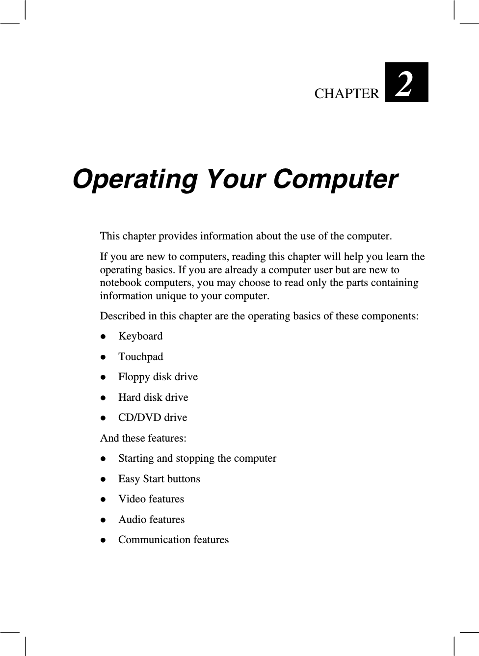 CHAPTER  2 Operating Your ComputerThis chapter provides information about the use of the computer.If you are new to computers, reading this chapter will help you learn theoperating basics. If you are already a computer user but are new tonotebook computers, you may choose to read only the parts containinginformation unique to your computer.Described in this chapter are the operating basics of these components:z Keyboardz Touchpadz Floppy disk drivez Hard disk drivez CD/DVD driveAnd these features:z Starting and stopping the computerz Easy Start buttonsz Video featuresz Audio featuresz Communication features