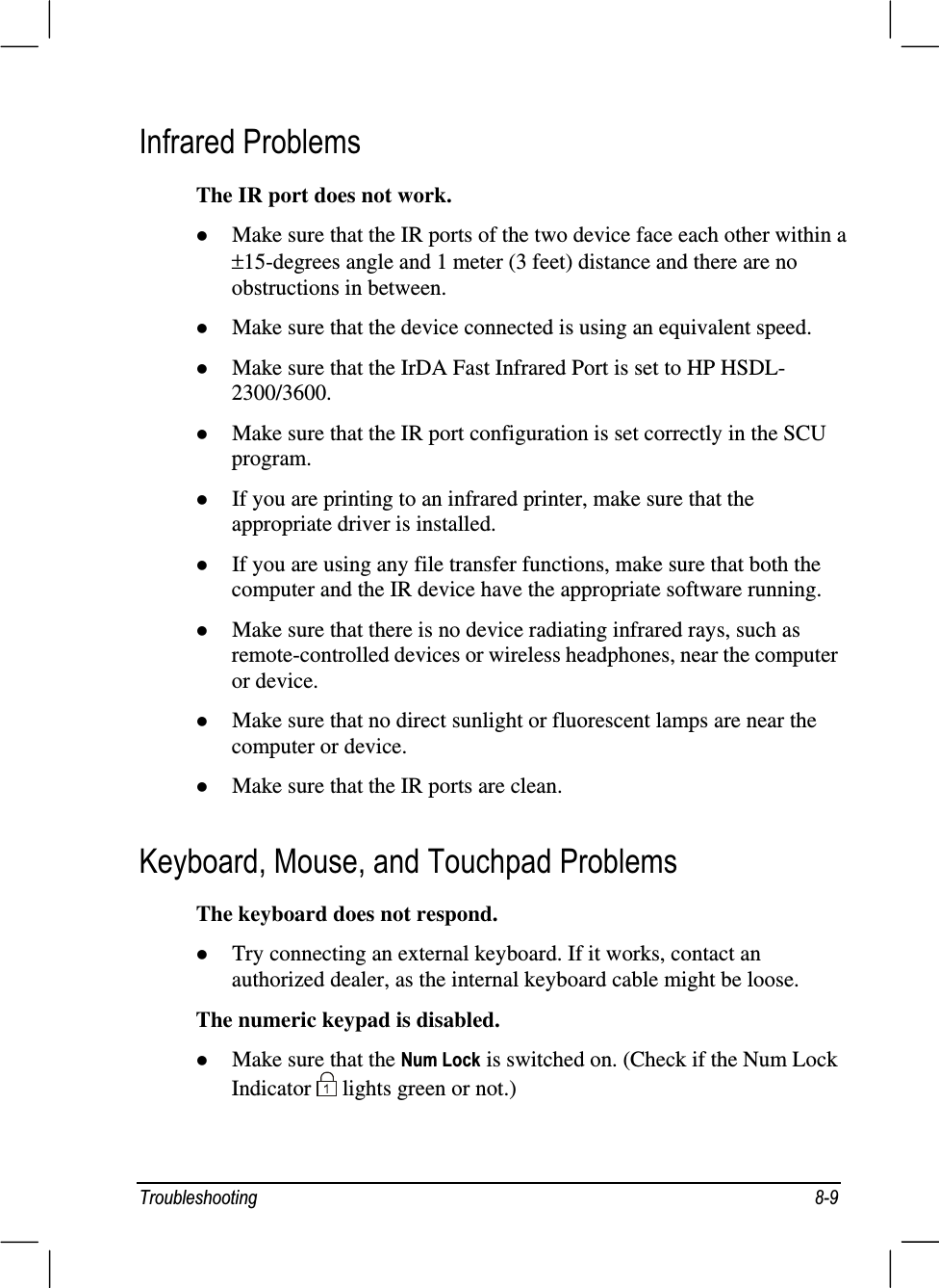 7URXEOHVKRRWLQJ ,QIUDUHG3UREOHPVThe IR port does not work.z Make sure that the IR ports of the two device face each other within a ±15-degrees angle and 1 meter (3 feet) distance and there are noobstructions in between.z Make sure that the device connected is using an equivalent speed.z Make sure that the IrDA Fast Infrared Port is set to HP HSDL-2300/3600.z Make sure that the IR port configuration is set correctly in the SCUprogram.z If you are printing to an infrared printer, make sure that theappropriate driver is installed.z If you are using any file transfer functions, make sure that both thecomputer and the IR device have the appropriate software running.z Make sure that there is no device radiating infrared rays, such asremote-controlled devices or wireless headphones, near the computeror device.z Make sure that no direct sunlight or fluorescent lamps are near thecomputer or device.z Make sure that the IR ports are clean..H\ERDUG0RXVHDQG7RXFKSDG3UREOHPVThe keyboard does not respond.z Try connecting an external keyboard. If it works, contact anauthorized dealer, as the internal keyboard cable might be loose.The numeric keypad is disabled.z Make sure that the 1XP/RFN is switched on. (Check if the Num LockIndicator   lights green or not.)