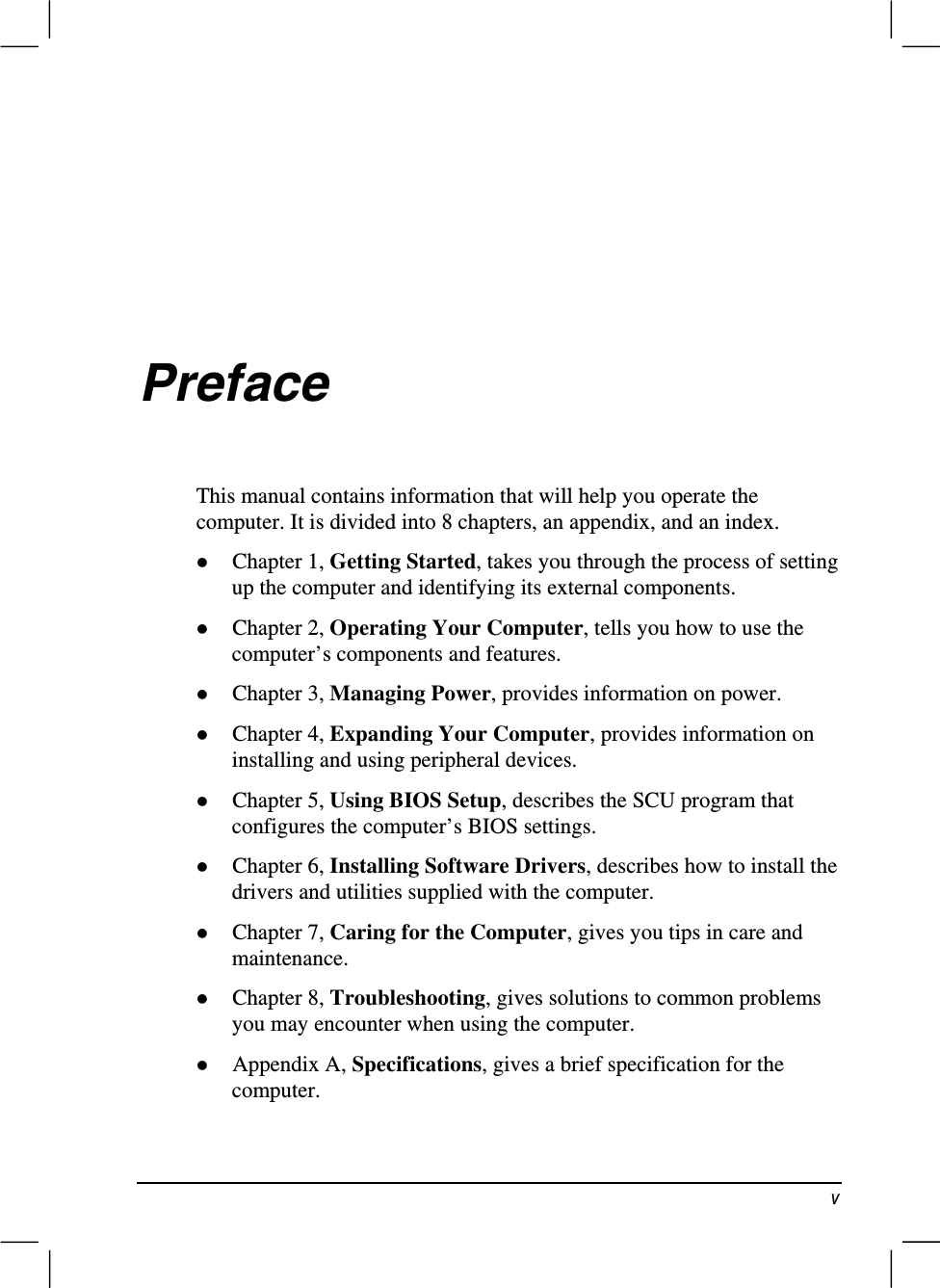 YPrefaceThis manual contains information that will help you operate thecomputer. It is divided into 8 chapters, an appendix, and an index.z Chapter 1, Getting Started, takes you through the process of settingup the computer and identifying its external components.z Chapter 2, Operating Your Computer, tells you how to use thecomputer’s components and features.z Chapter 3, Managing Power, provides information on power.z Chapter 4, Expanding Your Computer, provides information oninstalling and using peripheral devices.z Chapter 5, Using BIOS Setup, describes the SCU program thatconfigures the computer’s BIOS settings.z Chapter 6, Installing Software Drivers, describes how to install thedrivers and utilities supplied with the computer.z Chapter 7, Caring for the Computer, gives you tips in care andmaintenance.z Chapter 8, Troubleshooting, gives solutions to common problemsyou may encounter when using the computer.z Appendix A, Specifications, gives a brief specification for thecomputer.