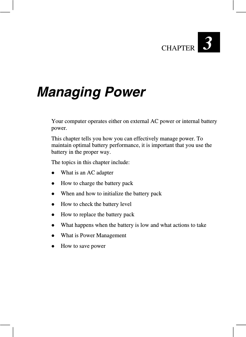 CHAPTER  3 Managing PowerYour computer operates either on external AC power or internal batterypower.This chapter tells you how you can effectively manage power. Tomaintain optimal battery performance, it is important that you use thebattery in the proper way.The topics in this chapter include:z What is an AC adapterz How to charge the battery packz When and how to initialize the battery packz How to check the battery levelz How to replace the battery packz What happens when the battery is low and what actions to takez What is Power Managementz How to save power