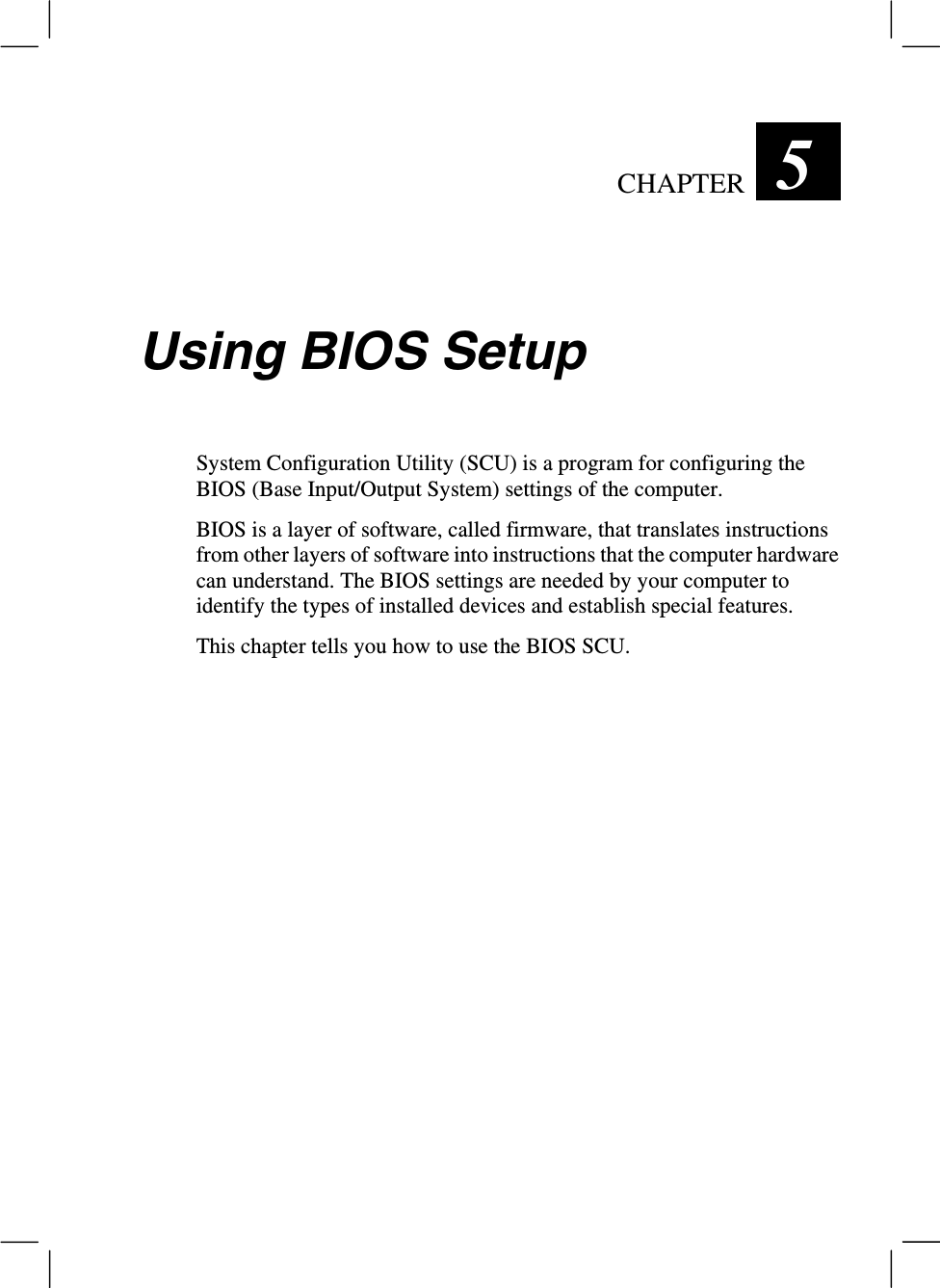 CHAPTER  5 Using BIOS SetupSystem Configuration Utility (SCU) is a program for configuring theBIOS (Base Input/Output System) settings of the computer.BIOS is a layer of software, called firmware, that translates instructionsfrom other layers of software into instructions that the computer hardwarecan understand. The BIOS settings are needed by your computer toidentify the types of installed devices and establish special features.This chapter tells you how to use the BIOS SCU.