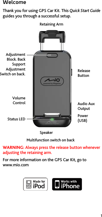 1 Welcome Thank you for using GPS Car Kit. This Quick Start Guide guides you through a successful setup.       WARNING: Always press the release button whenever adjusting the retaining arm. For more information on the GPS Car Kit, go to www.mio.com    Status LEDVolume Control Adjustment Block. Back Support Adjustment Switch on back. Retaining Arm Release Button Audio Aux Output Power  (USB) SpeakerMultifunction switch on back