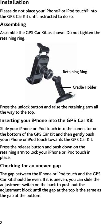 2 Installation Please do not place your iPhone&reg; or iPod touch&reg; into the GPS Car Kit until instructed to do so. Assembling Assemble the GPS Car Kit as shown. Do not tighten the retaining ring.  Press the unlock button and raise the retaining arm all the way to the top. Inserting your iPhone into the GPS Car Kit Slide your iPhone or iPod touch into the connector on the bottom of the GPS Car Kit and then gently push your iPhone or iPod touch towards the GPS Car Kit. Press the release button and push down on the retaining arm to lock your iPhone or iPod touch in place. Checking for an uneven gap The gap between the iPhone or iPod touch and the GPS Car Kit should be even. If it is uneven, you can slide the adjustment switch on the back to push out the adjustment block until the gap at the top is the same as the gap at the bottom. Retaining RingCradle Holder