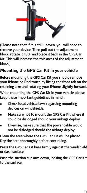 3  (Please note that if it is still uneven, you will need to remove your device. Then pull out the adjustment block, rotate it 180&ordm; and place it back in the GPS Car Kit. This will increase the thickness of the adjustment block.) Mounting the GPS Car Kit in your vehicle Before mounting the GPS Car Kit you should remove your iPhone or iPod touch by lifting the front tab on the retaining arm and rotating your iPhone slightly forward. When mounting the GPS Car Kit in your vehicle please keep these important guidelines in mind...  Check local vehicle laws regarding mounting devices on windshields.  Make sure not to mount the GPS Car Kit where it could be dislodged should your airbags deploy.  Likewise, make sure that the power cable would not be dislodged should the airbags deploy. Clean the area where the GPS Car Kit will be placed. Dry the area thoroughly before continuing. Press the GPS Car Kit base firmly against the windshield or dash surface. Push the suction cup arm down, locking the GPS Car Kit to the surface. 