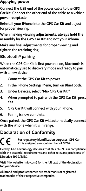 4 Applying power Connect the USB end of the power cable to the GPS Car Kit. Connect the other end of the cable to a vehicle power receptacle. Reinstall your iPhone into the GPS Car Kit and adjust for proper viewing. When making viewing adjustments, always hold the assembly by the GPS Car Kit and not your iPhone. Make any final adjustments for proper viewing and tighten the retaining ring. Bluetooth&reg; pairing When the GPS Car Kit is first powered on, Bluetooth is automatically set to discovery mode and ready to pair with a new device. 1. Connect the GPS Car Kit to power. 2. In the iPhone Settings Menu, turn on BlueTooth. 3. Under Devices, select &ldquo;Mio GPS Car Kit.&rdquo; 4. When prompted to pair with the GPS Car Kit, press Yes. 5. GPS Car Kit will connect with your iPhone. 6. Pairing is now complete. Once paired, the GPS Car Kit will automatically connect with the iPhone when it is in range. Declaration of Conformity  For regulatory identification purposes, GPS Car Kit is assigned a model number of N269. Hereby, Mio Technology declares that this N269 is in compliance with the essential requirements and other relevant provisions of Directive 1999/5/EC. Visit Mio website (mio.com) for the full text of the declaration for your device. All brand and product names are trademarks or registered trademarks of their respective companies.   