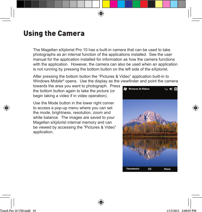 The Magellan eXplorist Pro 10 has a built-in camera that can be used to take photographs as an internal function of the applications installed.  See the user manual for the application installed for information as how the camera functions with the application.  However, the camera can also be used when an application is not running by pressing the bottom button on the left side of the eXplorist.After pressing the bottom button the “Pictures &amp; Video” application built-in to Windows Mobile® opens.  Use the display as the viewnder and point the camera towards the area you want to photograph.  Press the bottom button again to take the picture (or begin taking a video if in video operation).Use the Mode button in the lower right corner to access a pop-up menu where you can set the mode, brightness, resolution, zoom and white balance.  The images are saved to your Magellan eXplorist internal memory and can be viewed by accessing the “Pictures &amp; Video” application.Using the CameraTouch Pro 10 UM.indd   10 1/13/2011   2:08:05 PM