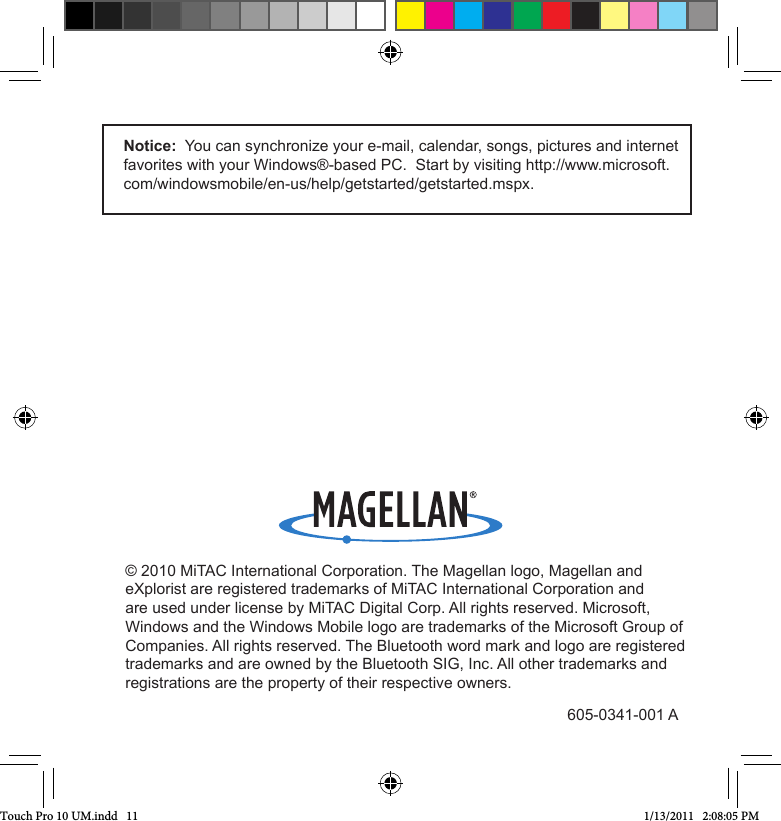 Notice:  You can synchronize your e-mail, calendar, songs, pictures and internet favorites with your Windows®-based PC.  Start by visiting http://www.microsoft.com/windowsmobile/en-us/help/getstarted/getstarted.mspx.© 2010 MiTAC International Corporation. The Magellan logo, Magellan and eXplorist are registered trademarks of MiTAC International Corporation and are used under license by MiTAC Digital Corp. All rights reserved. Microsoft, Windows and the Windows Mobile logo are trademarks of the Microsoft Group of Companies. All rights reserved. The Bluetooth word mark and logo are registered trademarks and are owned by the Bluetooth SIG, Inc. All other trademarks and registrations are the property of their respective owners. 605-0341-001 ATouch Pro 10 UM.indd   11 1/13/2011   2:08:05 PM