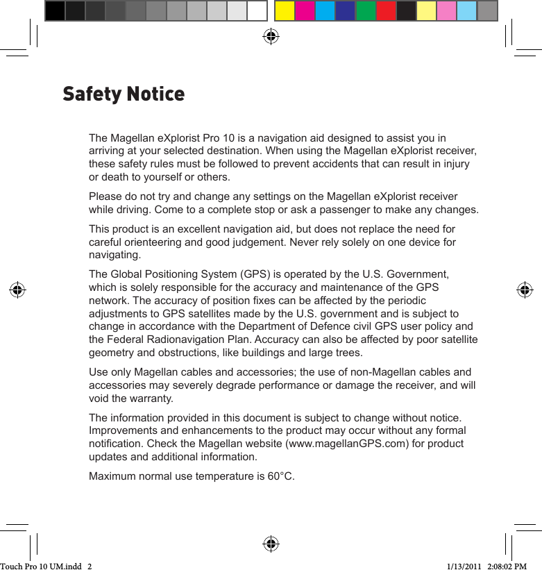 The Magellan eXplorist Pro 10 is a navigation aid designed to assist you in arriving at your selected destination. When using the Magellan eXplorist receiver, these safety rules must be followed to prevent accidents that can result in injury or death to yourself or others.Please do not try and change any settings on the Magellan eXplorist receiver while driving. Come to a complete stop or ask a passenger to make any changes. This product is an excellent navigation aid, but does not replace the need for careful orienteering and good judgement. Never rely solely on one device for navigating.The Global Positioning System (GPS) is operated by the U.S. Government, which is solely responsible for the accuracy and maintenance of the GPS network. The accuracy of position xes can be affected by the periodic adjustments to GPS satellites made by the U.S. government and is subject to change in accordance with the Department of Defence civil GPS user policy and the Federal Radionavigation Plan. Accuracy can also be affected by poor satellite geometry and obstructions, like buildings and large trees.Use only Magellan cables and accessories; the use of non-Magellan cables and accessories may severely degrade performance or damage the receiver, and will void the warranty.The information provided in this document is subject to change without notice. Improvements and enhancements to the product may occur without any formal notication. Check the Magellan website (www.magellanGPS.com) for product updates and additional information.Maximum normal use temperature is 60°C.Safety NoticeTouch Pro 10 UM.indd   2 1/13/2011   2:08:02 PM