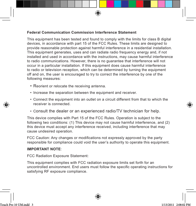 Federal Communication Commission Interference StatementThis equipment has been tested and found to comply with the limits for class B digital devices, in accordance with part 15 of the FCC Rules. These limits are designed to provide reasonable protection against harmful interference in a residential installation. This equipment generates, uses and can radiate radio frequency energy and, if not installed and used in accordance with the instructions, may cause harmful interference to radio communications. However, there is no guarantee that interference will not occur in a particular installation. If this equipment does cause harmful interference to radio or television reception, which can be determined by turning the equipment off and on, the user is encouraged to try to correct the interference by one of the following measures:• Reorient or relocate the receiving antenna.•  Increase the separation between the equipment and receiver.•  Connect the equipment into an outlet on a circuit different from that to which the receiver is connected.•  Consult the dealer or an experienced radio/TV technician for help.This device complies with Part 15 of the FCC Rules. Operation is subject to the following two conditions: (1) This device may not cause harmful interference, and (2) this device must accept any interference received, including interference that may cause undesired operation.FCC Caution: Any changes or modications not expressly approved by the party responsible for compliance could void the user’s authority to operate this equipment.IMPORTANT NOTE:FCC Radiation Exposure Statement:This equipment complies with FCC radiation exposure limits set forth for an uncontrolled environment. End users must follow the specic operating instructions for satisfying RF exposure compliance.Touch Pro 10 UM.indd   3 1/13/2011   2:08:02 PM
