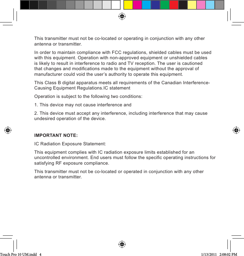 This transmitter must not be co-located or operating in conjunction with any other antenna or transmitter.In order to maintain compliance with FCC regulations, shielded cables must be used with this equipment. Operation with non-approved equipment or unshielded cables is likely to result in interference to radio and TV reception. The user is cautioned that changes and modications made to the equipment without the approval of manufacturer could void the user’s authority to operate this equipment.This Class B digital apparatus meets all requirements of the Canadian Interference-Causing Equipment Regulations.IC statementOperation is subject to the following two conditions:1. This device may not cause interference and2. This device must accept any interference, including interference that may cause undesired operation of the device.IMPORTANT NOTE:IC Radiation Exposure Statement:This equipment complies with IC radiation exposure limits established for an uncontrolled environment. End users must follow the specic operating instructions for satisfying RF exposure compliance.This transmitter must not be co-located or operated in conjunction with any other antenna or transmitter.Touch Pro 10 UM.indd   4 1/13/2011   2:08:02 PM