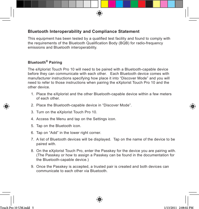 Bluetooth Interoperability and Compliance StatementThis equipment has been tested by a qualied test facility and found to comply with the requirements of the Bluetooth Qualication Body (BQB) for radio-frequency emissions and Bluetooth interoperability.Bluetooth® PairingThe eXplorist Touch Pro 10 will need to be paired with a Bluetooth-capable device before they can communicate with each other.   Each Bluetooth device comes with manufacturer instructions specifying how place it into “Discover Mode” and you will need to refer to those instructions when pairing the eXplorist Touch Pro 10 and the other device.1.  Place the eXplorist and the other Bluetooth-capable device within a few meters of each other.2.  Place the Bluetooth-capable device in “Discover Mode”.3.  Turn on the eXplorist Touch Pro 10.4.  Access the Menu and tap on the Settings icon.5.  Tap on the Bluetooth icon.6.  Tap on “Add” in the lower right corner. 7.  A list of Bluetooth devices will be displayed.  Tap on the name of the device to be paired with.8.  On the eXplorist Touch Pro, enter the Passkey for the device you are pairing with.  (The Passkey or how to assign a Passkey can be found in the documentation for the Bluetooth-capable device.)9.  Once the Passkey is accepted, a trusted pair is created and both devices can communicate to each other via Bluetooth.Touch Pro 10 UM.indd   5 1/13/2011   2:08:02 PM