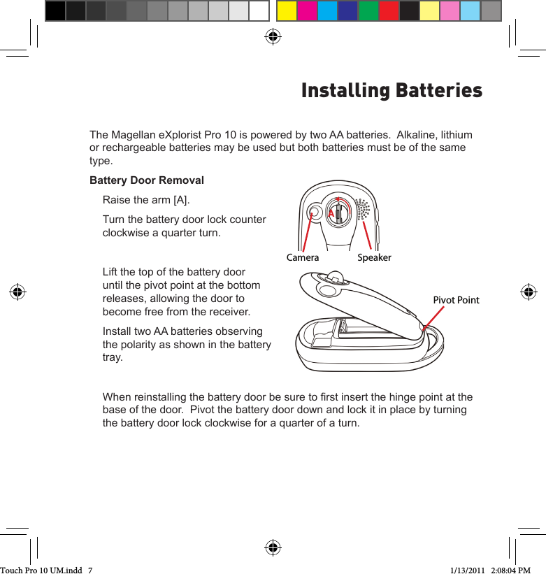 The Magellan eXplorist Pro 10 is powered by two AA batteries.  Alkaline, lithium or rechargeable batteries may be used but both batteries must be of the same type.Battery Door RemovalRaise the arm [A].Turn the battery door lock counter clockwise a quarter turn.Lift the top of the battery door until the pivot point at the bottom releases, allowing the door to become free from the receiver.Install two AA batteries observing the polarity as shown in the battery tray.When reinstalling the battery door be sure to rst insert the hinge point at the base of the door.  Pivot the battery door down and lock it in place by turning the battery door lock clockwise for a quarter of a turn.Installing BatteriesCamera SpeakerAPivot PointTouch Pro 10 UM.indd   7 1/13/2011   2:08:04 PM