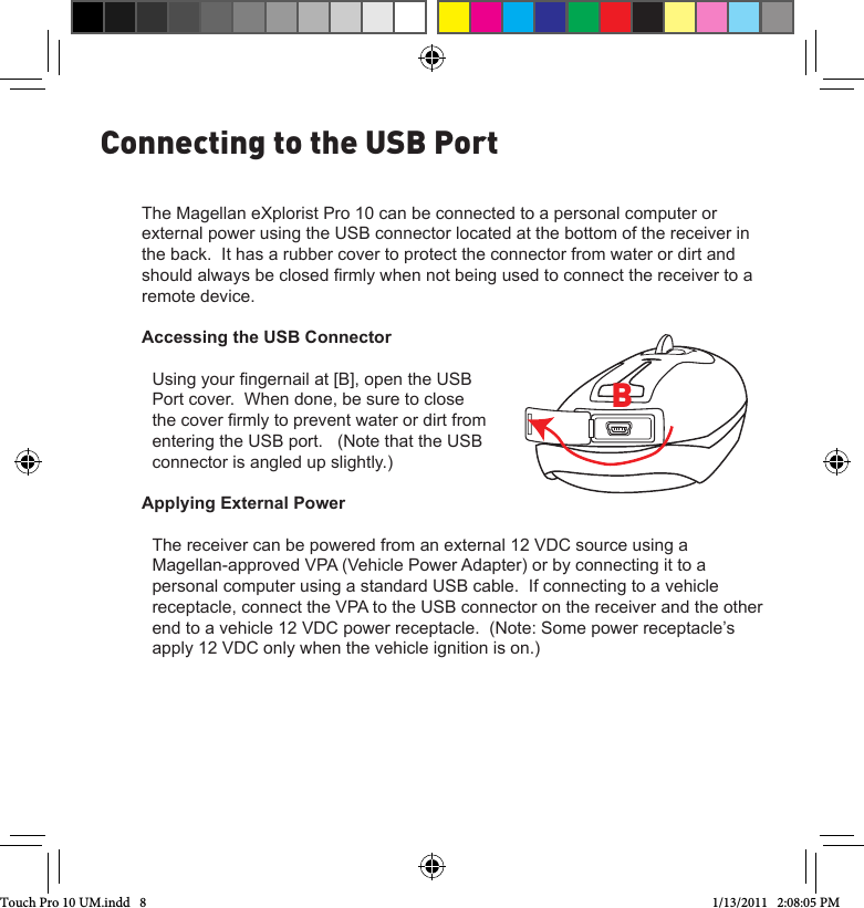 The Magellan eXplorist Pro 10 can be connected to a personal computer or external power using the USB connector located at the bottom of the receiver in the back.  It has a rubber cover to protect the connector from water or dirt and should always be closed rmly when not being used to connect the receiver to a remote device.Accessing the USB ConnectorUsing your ngernail at [B], open the USB Port cover.  When done, be sure to close the cover rmly to prevent water or dirt from entering the USB port.   (Note that the USB connector is angled up slightly.)Applying External PowerThe receiver can be powered from an external 12 VDC source using a Magellan-approved VPA (Vehicle Power Adapter) or by connecting it to a personal computer using a standard USB cable.  If connecting to a vehicle receptacle, connect the VPA to the USB connector on the receiver and the other end to a vehicle 12 VDC power receptacle.  (Note: Some power receptacle’s apply 12 VDC only when the vehicle ignition is on.)Connecting to the USB PortBTouch Pro 10 UM.indd   8 1/13/2011   2:08:05 PM