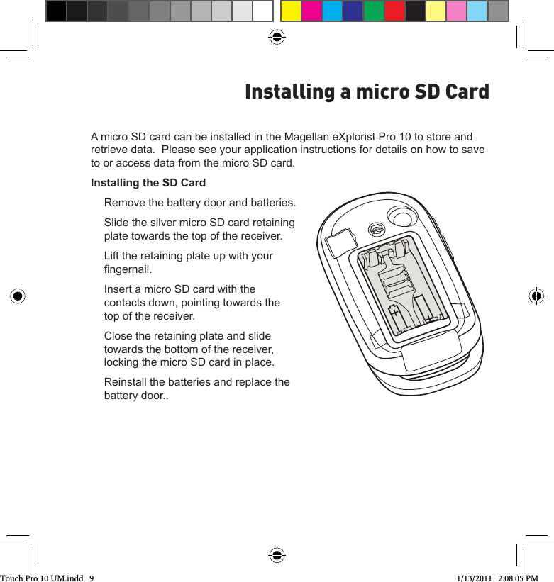 A micro SD card can be installed in the Magellan eXplorist Pro 10 to store and retrieve data.  Please see your application instructions for details on how to save to or access data from the micro SD card.Installing the SD CardRemove the battery door and batteries.Slide the silver micro SD card retaining plate towards the top of the receiver.Lift the retaining plate up with your ngernail.Insert a micro SD card with the contacts down, pointing towards the top of the receiver.Close the retaining plate and slide towards the bottom of the receiver, locking the micro SD card in place.Reinstall the batteries and replace the battery door..Installing a micro SD CardTouch Pro 10 UM.indd   9 1/13/2011   2:08:05 PM