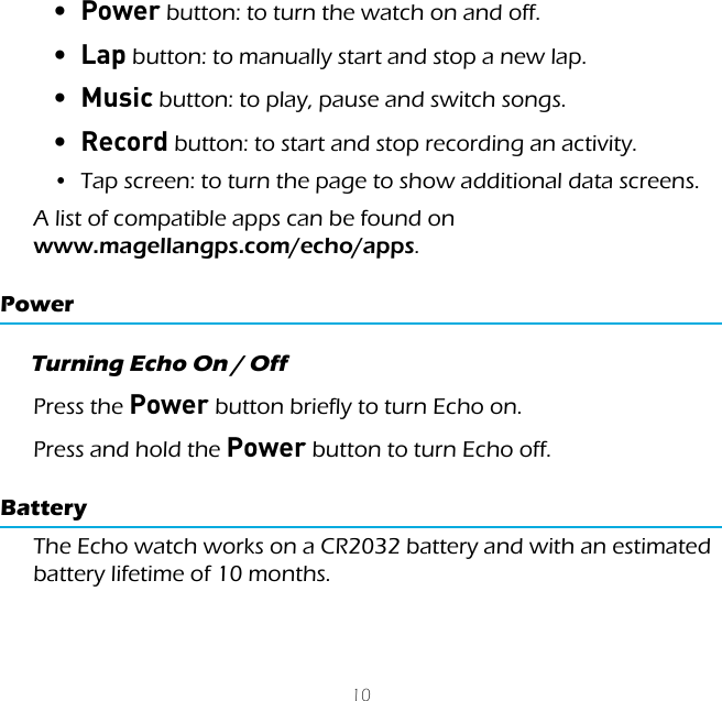 10&bull;  Power button: to turn the watch on and off.&bull;  Lap button: to manually start and stop a new lap.&bull;  Music button: to play, pause and switch songs.&bull;  Record button: to start and stop recording an activity.&bull;  Tap screen: to turn the page to show additional data screens.A list of compatible apps can be found on  www.magellangps.com/echo/apps.PowerTurning Echo On / OffPress the Power button briefly to turn Echo on.Press and hold the Power button to turn Echo off.BatteryThe Echo watch works on a CR2032 battery and with an estimated battery lifetime of 10 months.