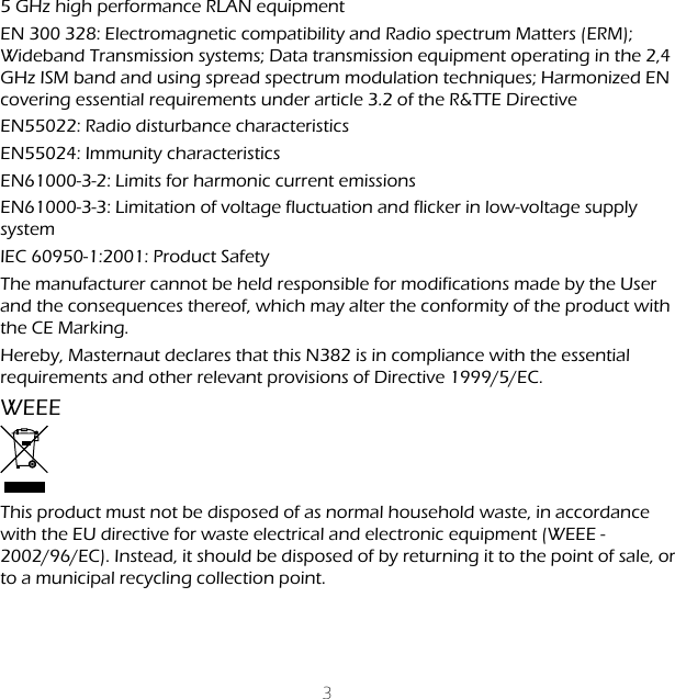 35 GHz high performance RLAN equipmentEN 300 328: Electromagnetic compatibility and Radio spectrum Matters (ERM); Wideband Transmission systems; Data transmission equipment operating in the 2,4 GHz ISM band and using spread spectrum modulation techniques; Harmonized EN covering essential requirements under article 3.2 of the R&amp;TTE DirectiveEN55022: Radio disturbance characteristics EN55024: Immunity characteristics EN61000-3-2: Limits for harmonic current emissions EN61000-3-3: Limitation of voltage fluctuation and flicker in low-voltage supply system IEC 60950-1:2001: Product SafetyThe manufacturer cannot be held responsible for modifications made by the User and the consequences thereof, which may alter the conformity of the product with the CE Marking. Hereby, Masternaut declares that this N382 is in compliance with the essential requirements and other relevant provisions of Directive 1999/5/EC.WEEEThis product must not be disposed of as normal household waste, in accordance with the EU directive for waste electrical and electronic equipment (WEEE - 2002/96/EC). Instead, it should be disposed of by returning it to the point of sale, or to a municipal recycling collection point.