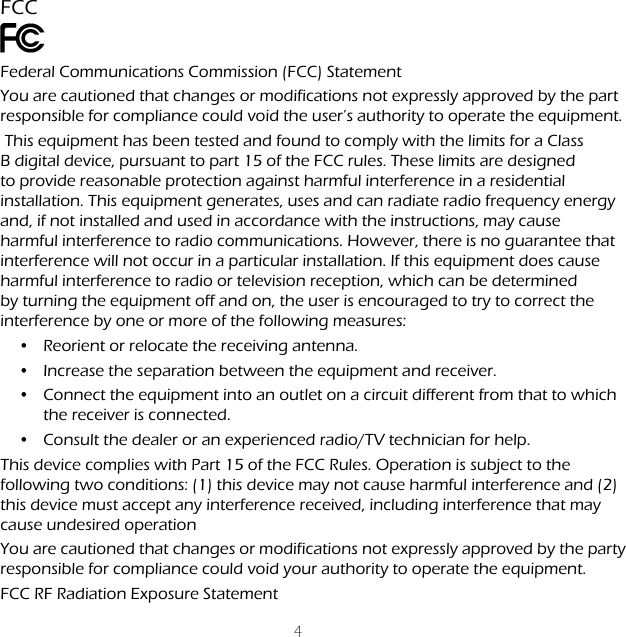 4FCCFederal Communications Commission (FCC) StatementYou are cautioned that changes or modifications not expressly approved by the part responsible for compliance could void the user&rsquo;s authority to operate the equipment. This equipment has been tested and found to comply with the limits for a Class B digital device, pursuant to part 15 of the FCC rules. These limits are designed to provide reasonable protection against harmful interference in a residential installation. This equipment generates, uses and can radiate radio frequency energy and, if not installed and used in accordance with the instructions, may cause harmful interference to radio communications. However, there is no guarantee that interference will not occur in a particular installation. If this equipment does cause harmful interference to radio or television reception, which can be determined by turning the equipment off and on, the user is encouraged to try to correct the interference by one or more of the following measures:&bull;  Reorient or relocate the receiving antenna.&bull;  Increase the separation between the equipment and receiver.&bull;  Connect the equipment into an outlet on a circuit different from that to which the receiver is connected.&bull;  Consult the dealer or an experienced radio/TV technician for help.This device complies with Part 15 of the FCC Rules. Operation is subject to the following two conditions: (1) this device may not cause harmful interference and (2) this device must accept any interference received, including interference that may cause undesired operation You are cautioned that changes or modifications not expressly approved by the party responsible for compliance could void your authority to operate the equipment. FCC RF Radiation Exposure Statement