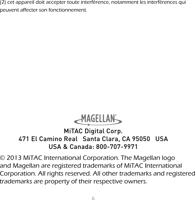 6(2) cet appareil doit accepter toute interf&eacute;rence, notamment les interf&eacute;rences qui peuvent affecter son fonctionnement.MiTAC Digital Corp.471 El Camino Real   Santa Clara, CA 95050   USAUSA &amp; Canada: 800-707-9971  &copy; 2013 MiTAC International Corporation. The Magellan logo and Magellan are registered trademarks of MiTAC International Corporation. All rights reserved. All other trademarks and registered trademarks are property of their respective owners.